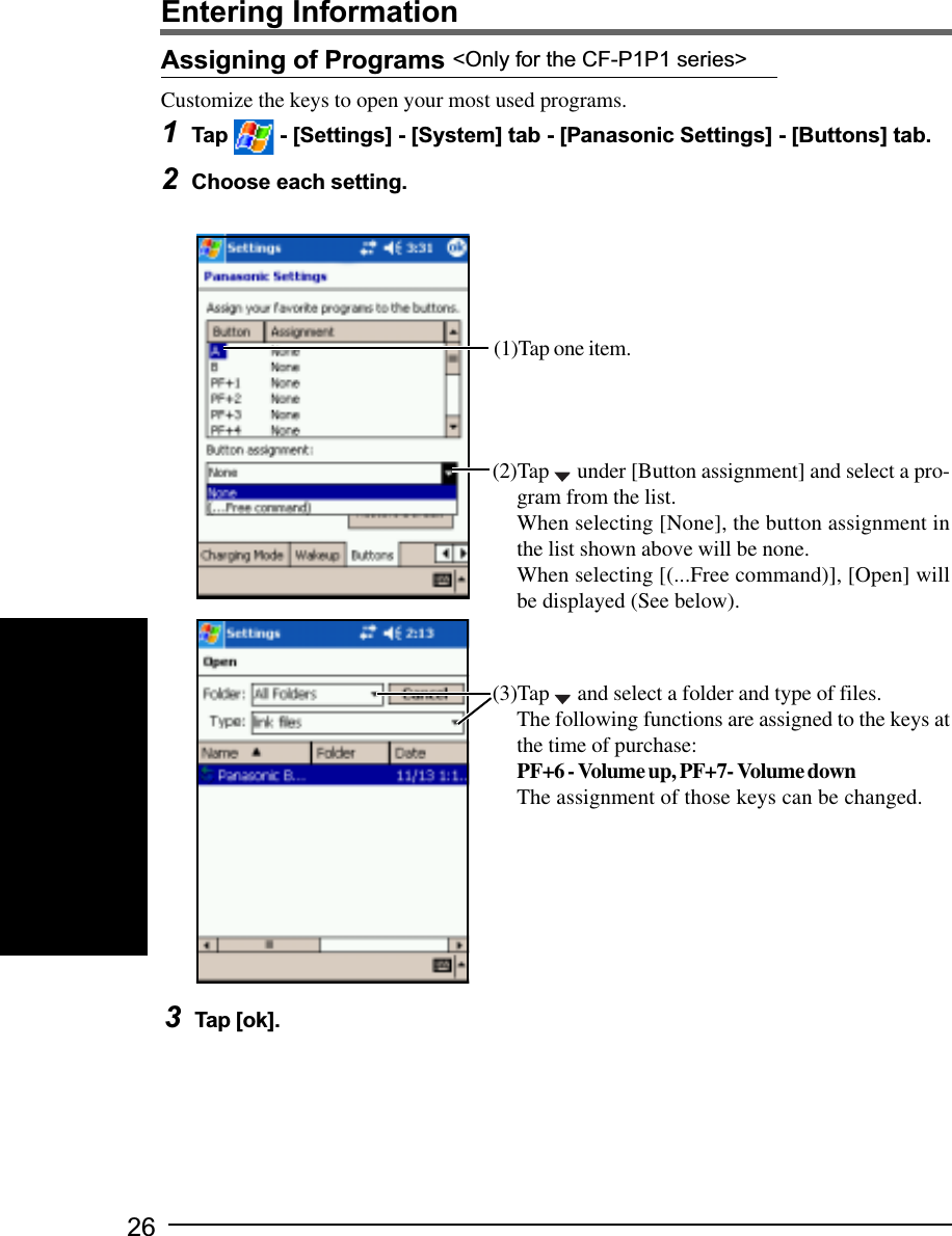 26Assigning of Programs &lt;Only for the CF-P1P1 series&gt;Customize the keys to open your most used programs.1Tap   - [Settings] - [System] tab - [Panasonic Settings] - [Buttons] tab.2Choose each setting.3Tap [ok].(2)Tap   under [Button assignment] and select a pro-gram from the list.When selecting [None], the button assignment inthe list shown above will be none.When selecting [(...Free command)], [Open] willbe displayed (See below).(3)Tap   and select a folder and type of files.The following functions are assigned to the keys atthe time of purchase:PF+6 - Volume up, PF+7- Volume downThe assignment of those keys can be changed.Entering Information(1)Tap one item.