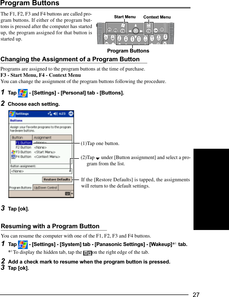 27Program ButtonsQWERTYUIOP1234567890/@The F1, F2, F3 and F4 buttons are called pro-gram buttons. If either of the program but-tons is pressed after the computer has startedup, the program assigned for that button isstarted up.Changing the Assignment of a Program ButtonPrograms are assigned to the program buttons at the time of purchase.F3 - Start Menu, F4 - Context MenuYou can change the assignment of the program buttons following the procedure.1Tap   - [Settings] - [Personal] tab - [Buttons].2Choose each setting.Program ButtonsResuming with a Program ButtonYou can resume the computer with one of the F1, F2, F3 and F4 buttons.1Tap   - [Settings] - [System] tab - [Panasonic Settings] - [Wakeup]*1  tab.*1 To display the hidden tab, tap the  on the right edge of the tab.2Add a check mark to resume when the program button is pressed.Start Menu3Tap [ok].3Tap [ok].(1)Tap one button.If the [Restore Defaults] is tapped, the assignmentswill return to the default settings.(2)Tap   under [Button assignment] and select a pro-gram from the list.Context Menu