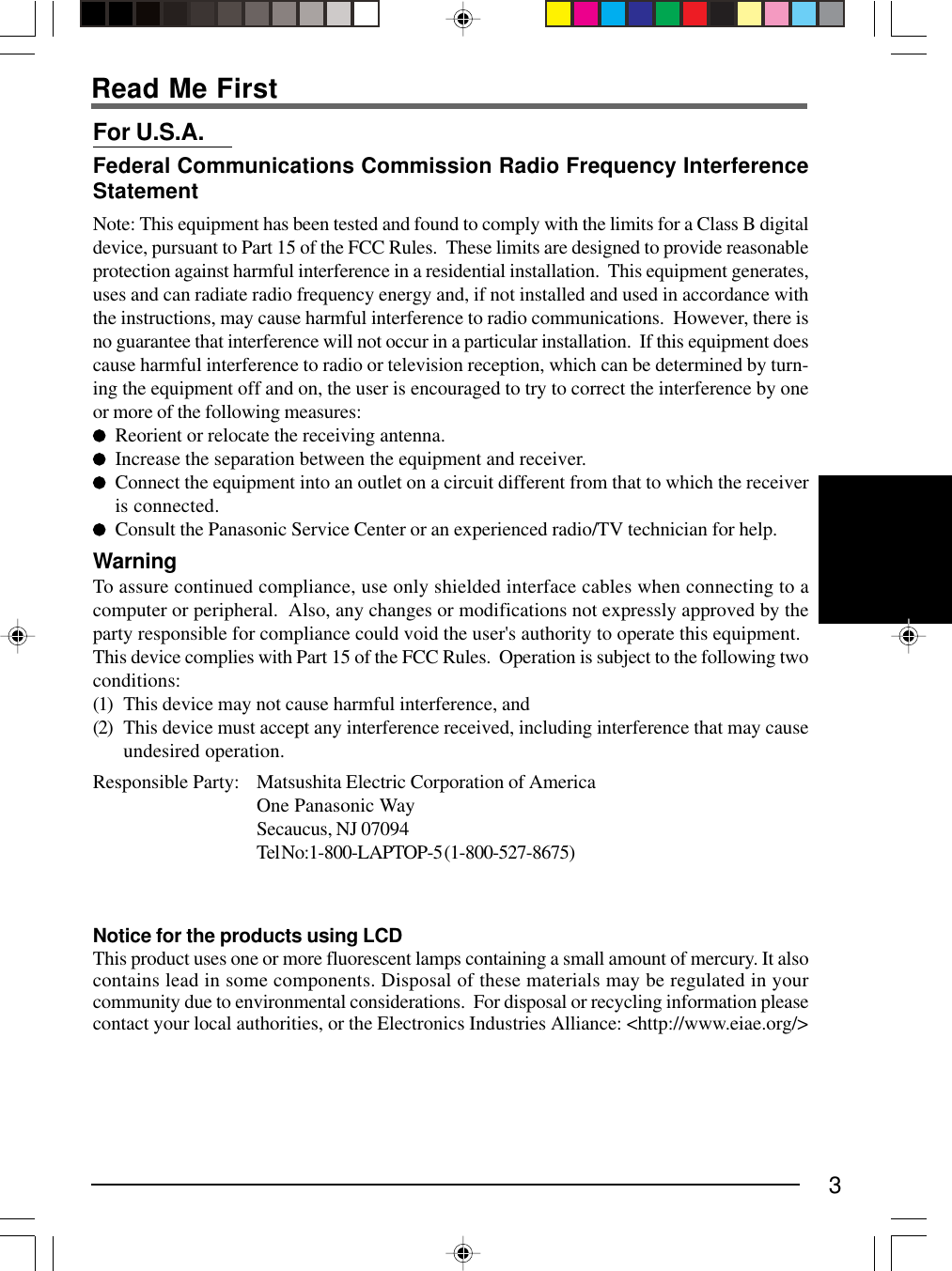 3For U.S.A.Federal Communications Commission Radio Frequency InterferenceStatementNote: This equipment has been tested and found to comply with the limits for a Class B digitaldevice, pursuant to Part 15 of the FCC Rules.  These limits are designed to provide reasonableprotection against harmful interference in a residential installation.  This equipment generates,uses and can radiate radio frequency energy and, if not installed and used in accordance withthe instructions, may cause harmful interference to radio communications.  However, there isno guarantee that interference will not occur in a particular installation.  If this equipment doescause harmful interference to radio or television reception, which can be determined by turn-ing the equipment off and on, the user is encouraged to try to correct the interference by oneor more of the following measures:Reorient or relocate the receiving antenna.Increase the separation between the equipment and receiver.Connect the equipment into an outlet on a circuit different from that to which the receiveris connected.Consult the Panasonic Service Center or an experienced radio/TV technician for help.WarningTo assure continued compliance, use only shielded interface cables when connecting to acomputer or peripheral.  Also, any changes or modifications not expressly approved by theparty responsible for compliance could void the user&apos;s authority to operate this equipment.This device complies with Part 15 of the FCC Rules.  Operation is subject to the following twoconditions:(1) This device may not cause harmful interference, and(2) This device must accept any interference received, including interference that may causeundesired operation.Responsible Party: Matsushita Electric Corporation of AmericaOne Panasonic WaySecaucus, NJ 07094Tel No:1-800-LAPTOP-5 (1-800-527-8675)Read Me FirstNotice for the products using LCDThis product uses one or more fluorescent lamps containing a small amount of mercury. It alsocontains lead in some components. Disposal of these materials may be regulated in yourcommunity due to environmental considerations.  For disposal or recycling information pleasecontact your local authorities, or the Electronics Industries Alliance: &lt;http://www.eiae.org/&gt;