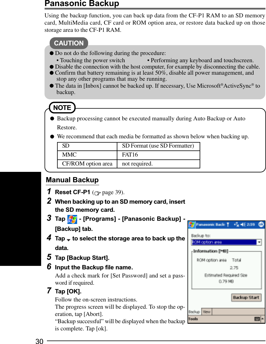 30Using the backup function, you can back up data from the CF-P1 RAM to an SD memorycard, MultiMedia card, CF card or ROM option area, or restore data backed up on thosestorage area to the CF-P1 RAM.Panasonic Backup1Reset CF-P1 ( page 39).2When backing up to an SD memory card, insertthe SD memory card.3Tap   - [Programs] - [Panasonic Backup] -[Backup] tab.4Tap   to select the storage area to back up thedata.5Tap [Backup Start].6Input the Backup file name.Add a check mark for [Set Password] and set a pass-word if required.7Tap [OK].Follow the on-screen instructions.The progress screen will be displayed. To stop the op-eration, tap [Abort].“Backup successful” will be displayed when the backupis complete. Tap [ok].Manual BackupCAUTION Do not do the following during the procedure:• Touching the power switch • Performing any keyboard and touchscreen. Disable the connection with the host computer, for example by disconnecting the cable. Confirm that battery remaining is at least 50%, disable all power management, andstop any other programs that may be running. The data in [Inbox] cannot be backed up. If necessary, Use Microsoft®ActiveSync® tobackup.NOTEBackup processing cannot be executed manually during Auto Backup or AutoRestore.We recommend that each media be formatted as shown below when backing up.SD SD Format (use SD Formatter)MMC FAT16CF/ROM option area not required.