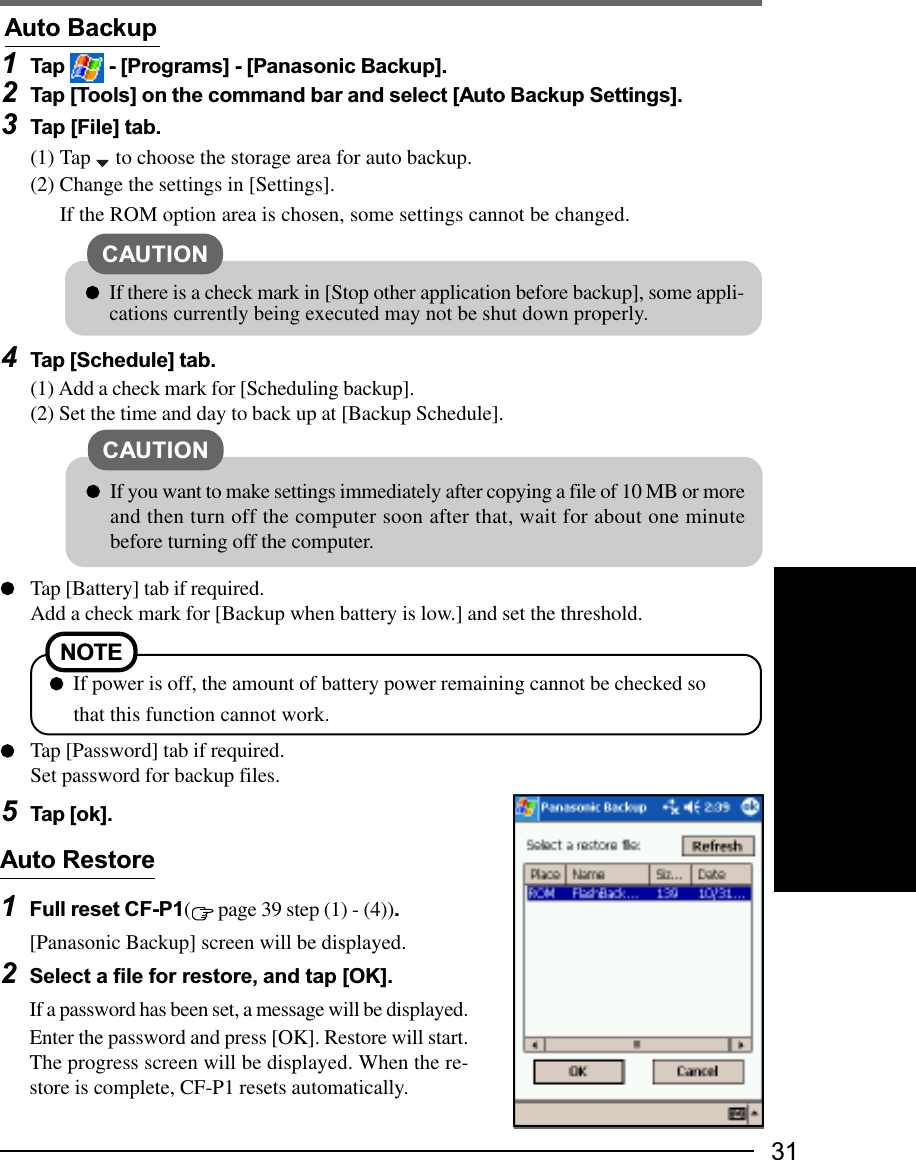 31Auto Restore1Full reset CF-P1( page 39 step (1) - (4)).[Panasonic Backup] screen will be displayed.2Select a file for restore, and tap [OK].If a password has been set, a message will be displayed.Enter the password and press [OK]. Restore will start.The progress screen will be displayed. When the re-store is complete, CF-P1 resets automatically.1Tap   - [Programs] - [Panasonic Backup].2Tap [Tools] on the command bar and select [Auto Backup Settings].3Tap [File] tab.(1) Tap   to choose the storage area for auto backup.(2) Change the settings in [Settings].If the ROM option area is chosen, some settings cannot be changed.4Tap [Schedule] tab.(1) Add a check mark for [Scheduling backup].(2) Set the time and day to back up at [Backup Schedule].Tap [Battery] tab if required.Add a check mark for [Backup when battery is low.] and set the threshold.Tap [Password] tab if required.Set password for backup files.5Tap [ok].Auto BackupNOTE  If power is off, the amount of battery power remaining cannot be checked sothat this function cannot work.CAUTIONIf there is a check mark in [Stop other application before backup], some appli-cations currently being executed may not be shut down properly.CAUTIONIf you want to make settings immediately after copying a file of 10 MB or moreand then turn off the computer soon after that, wait for about one minutebefore turning off the computer.