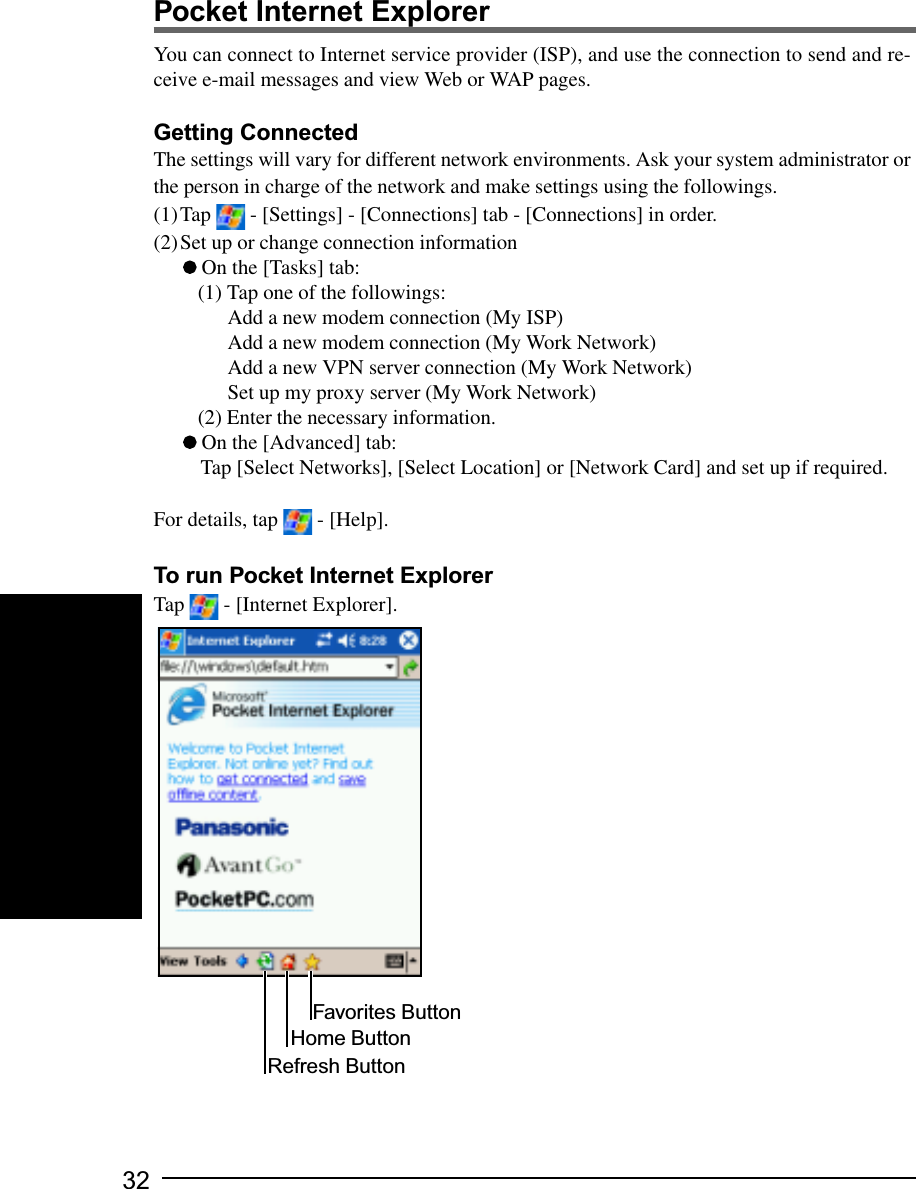 32You can connect to Internet service provider (ISP), and use the connection to send and re-ceive e-mail messages and view Web or WAP pages.Getting ConnectedThe settings will vary for different network environments. Ask your system administrator orthe person in charge of the network and make settings using the followings.(1)Tap   - [Settings] - [Connections] tab - [Connections] in order.(2)Set up or change connection information On the [Tasks] tab:(1) Tap one of the followings:Add a new modem connection (My ISP)Add a new modem connection (My Work Network)Add a new VPN server connection (My Work Network)Set up my proxy server (My Work Network)(2) Enter the necessary information. On the [Advanced] tab:Tap [Select Networks], [Select Location] or [Network Card] and set up if required.For details, tap   - [Help].To run Pocket Internet ExplorerTap   - [Internet Explorer].Pocket Internet ExplorerFavorites ButtonHome ButtonRefresh Button