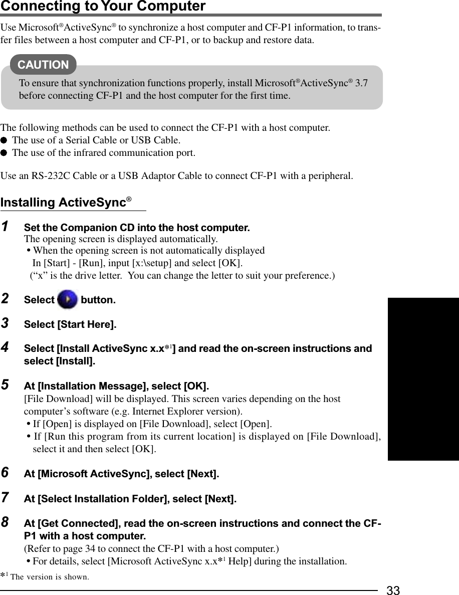 33Connecting to Your ComputerUse Microsoft®ActiveSync® to synchronize a host computer and CF-P1 information, to trans-fer files between a host computer and CF-P1, or to backup and restore data.The following methods can be used to connect the CF-P1 with a host computer.The use of a Serial Cable or USB Cable.The use of the infrared communication port.Use an RS-232C Cable or a USB Adaptor Cable to connect CF-P1 with a peripheral.Installing ActiveSync®1Set the Companion CD into the host computer.The opening screen is displayed automatically.• When the opening screen is not automatically displayed In [Start] - [Run], input [x:\setup] and select [OK].(“x” is the drive letter.  You can change the letter to suit your preference.)2Select   button.3Select [Start Here].4Select [Install ActiveSync x.x*1] and read the on-screen instructions andselect [Install].5At [Installation Message], select [OK].[File Download] will be displayed. This screen varies depending on the hostcomputer’s software (e.g. Internet Explorer version). • If [Open] is displayed on [File Download], select [Open].• If [Run this program from its current location] is displayed on [File Download],select it and then select [OK].6At [Microsoft ActiveSync], select [Next].7At [Select Installation Folder], select [Next].8At [Get Connected], read the on-screen instructions and connect the CF-P1 with a host computer.(Refer to page 34 to connect the CF-P1 with a host computer.) • For details, select [Microsoft ActiveSync x.x*1 Help] during the installation.CAUTIONTo ensure that synchronization functions properly, install Microsoft®ActiveSync® 3.7before connecting CF-P1 and the host computer for the first time.*1 The version is shown.