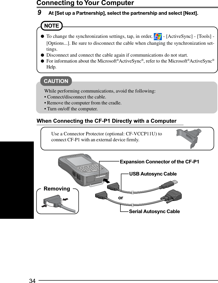 34Connecting to Your ComputerTo change the synchronization settings, tap, in order,   - [ActiveSync] - [Tools] -[Options...]. Be sure to disconnect the cable when changing the synchronization set-tings.Disconnect and connect the cable again if communications do not start.For information about the Microsoft®ActiveSync®, refer to the Microsoft®ActiveSync®Help.NOTECAUTIONWhile performing communications, avoid the following:• Connect/disconnect the cable.• Remove the computer from the cradle.• Turn on/off the computer.9At [Set up a Partnership], select the partnership and select [Next].When Connecting the CF-P1 Directly with a ComputerUse a Connector Protector (optional: CF-VCCP11U) toconnect CF-P1 with an external device firmly.USB Autosync CableSerial Autosync CableExpansion Connector of the CF-P1orRemoving