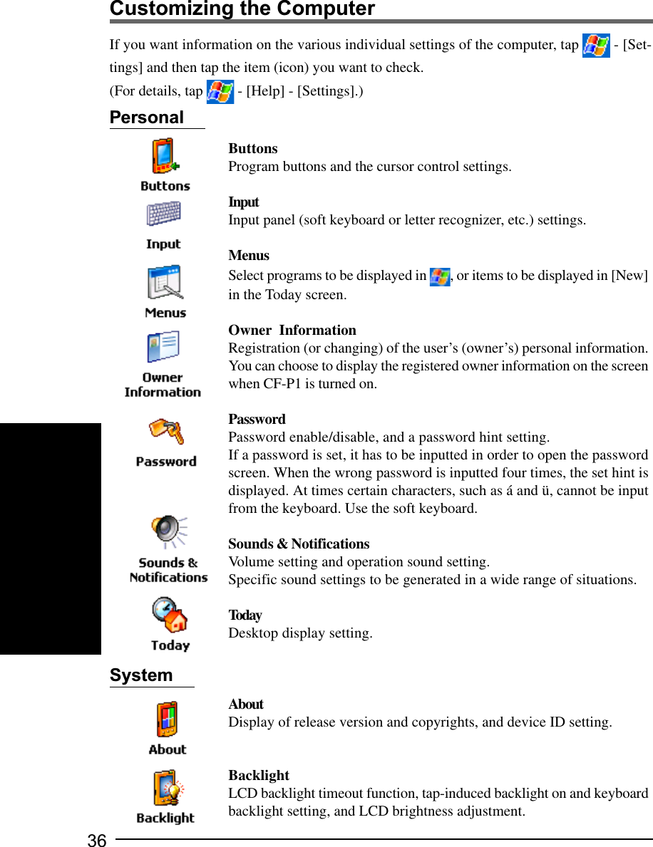 36Customizing the ComputerIf you want information on the various individual settings of the computer, tap   - [Set-tings] and then tap the item (icon) you want to check.(For details, tap   - [Help] - [Settings].)ButtonsProgram buttons and the cursor control settings.InputInput panel (soft keyboard or letter recognizer, etc.) settings.MenusSelect programs to be displayed in  , or items to be displayed in [New]in the Today screen.Owner  InformationRegistration (or changing) of the user’s (owner’s) personal information.You can choose to display the registered owner information on the screenwhen CF-P1 is turned on.PasswordPassword enable/disable, and a password hint setting.If a password is set, it has to be inputted in order to open the passwordscreen. When the wrong password is inputted four times, the set hint isdisplayed. At times certain characters, such as á and ü, cannot be inputfrom the keyboard. Use the soft keyboard.Sounds &amp; NotificationsVolume setting and operation sound setting.Specific sound settings to be generated in a wide range of situations.TodayDesktop display setting.AboutDisplay of release version and copyrights, and device ID setting.BacklightLCD backlight timeout function, tap-induced backlight on and keyboardbacklight setting, and LCD brightness adjustment.PersonalSystem