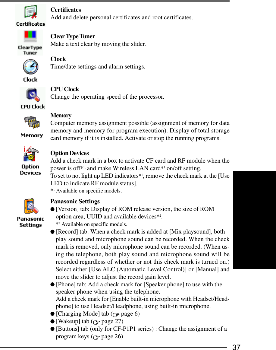 37CertificatesAdd and delete personal certificates and root certificates.Clear Type TunerMake a text clear by moving the slider.ClockTime/date settings and alarm settings.CPU ClockChange the operating speed of the processor.MemoryComputer memory assignment possible (assignment of memory for datamemory and memory for program execution). Display of total storagecard memory if it is installed. Activate or stop the running programs.Option DevicesAdd a check mark in a box to activate CF card and RF module when thepower is off*1, and make Wireless LAN card*1 on/off setting.To set to not light up LED indicators*1, remove the check mark at the [UseLED to indicate RF module status].*1 Available on specific models.Panasonic Settings [Version] tab: Display of ROM release version, the size of ROMoption area, UUID and available devices*2.*2 Available on specific models. [Record] tab: When a check mark is added at [Mix playsound], bothplay sound and microphone sound can be recorded. When the checkmark is removed, only microphone sound can be recorded. (When us-ing the telephone, both play sound and microphone sound will berecorded regardless of whether or not this check mark is turned on.)Select either [Use ALC (Automatic Level Control)] or [Manual] andmove the slider to adjust the record gain level. [Phone] tab: Add a check mark for [Speaker phone] to use with thespeaker phone when using the telephone.Add a check mark for [Enable built-in microphone with Headset/Head-phone] to use Headset/Headphone, using built-in microphone. [Charging Mode] tab (  page 6) [Wakeup] tab (  page 27) [Buttons] tab (only for CF-P1P1 series) : Change the assignment of aprogram keys.(  page 26)