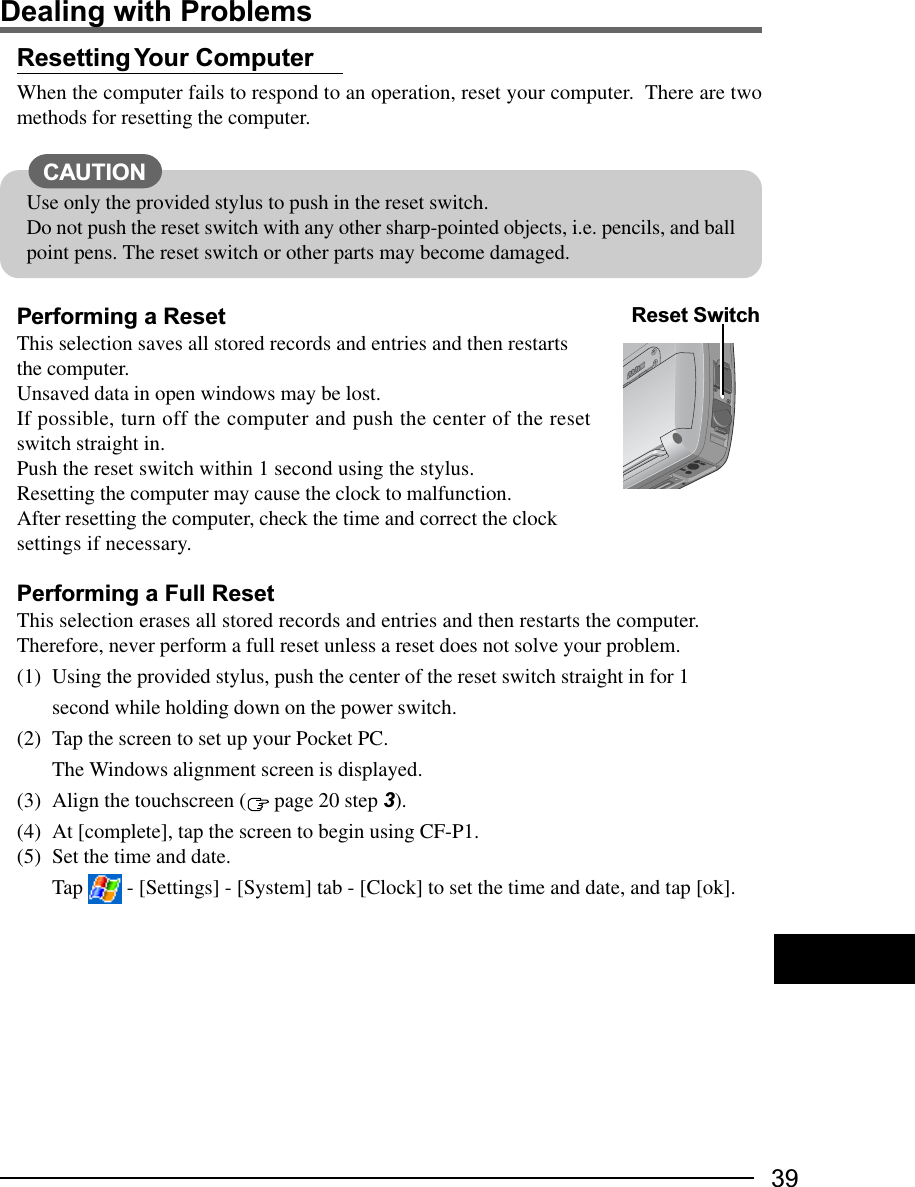 39Resetting Your  ComputerWhen the computer fails to respond to an operation, reset your computer.  There are twomethods for resetting the computer.Performing a ResetThis selection saves all stored records and entries and then restartsthe computer.Unsaved data in open windows may be lost.If possible, turn off the computer and push the center of the resetswitch straight in.Push the reset switch within 1 second using the stylus.Resetting the computer may cause the clock to malfunction.After resetting the computer, check the time and correct the clocksettings if necessary.Performing a Full ResetThis selection erases all stored records and entries and then restarts the computer.Therefore, never perform a full reset unless a reset does not solve your problem.(1) Using the provided stylus, push the center of the reset switch straight in for 1second while holding down on the power switch.(2) Tap the screen to set up your Pocket PC.The Windows alignment screen is displayed.(3) Align the touchscreen (  page 20 step 3).(4) At [complete], tap the screen to begin using CF-P1.(5) Set the time and date.Tap   - [Settings] - [System] tab - [Clock] to set the time and date, and tap [ok].Dealing with ProblemsUse only the provided stylus to push in the reset switch.Do not push the reset switch with any other sharp-pointed objects, i.e. pencils, and ballpoint pens. The reset switch or other parts may become damaged.CAUTIONReset Switch