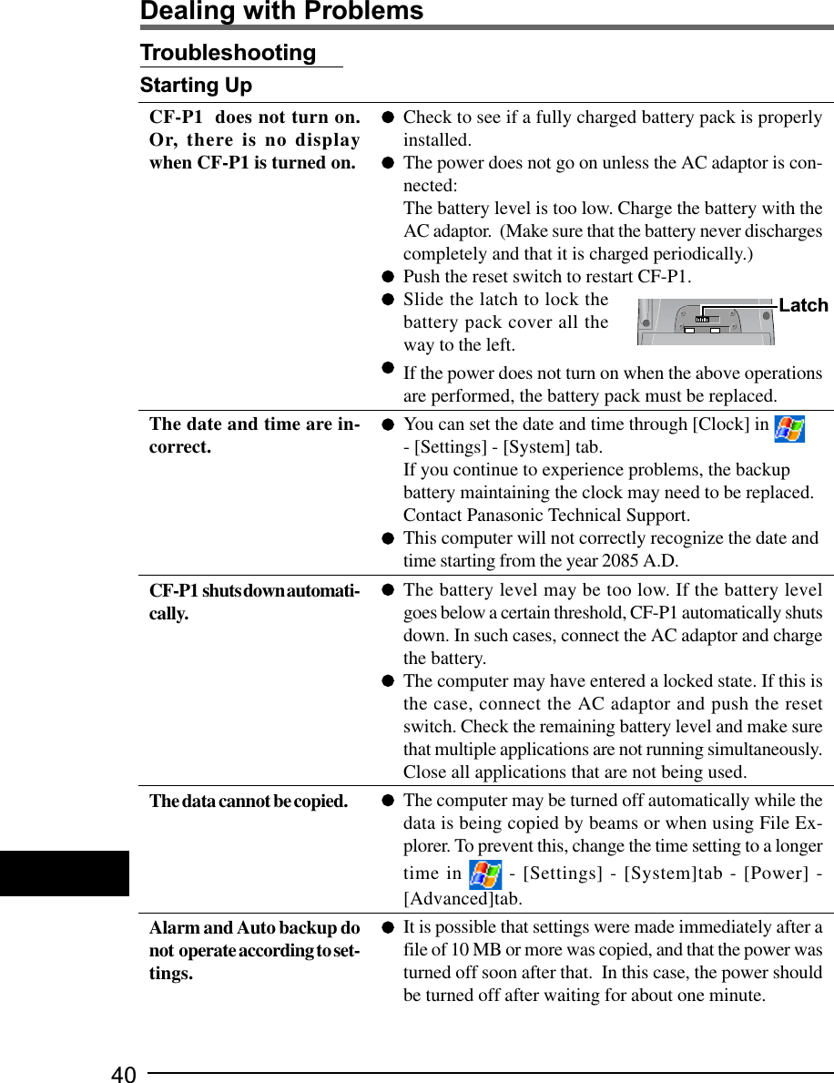 40Dealing with ProblemsTroubleshootingStarting UpCheck to see if a fully charged battery pack is properlyinstalled.The power does not go on unless the AC adaptor is con-nected:The battery level is too low. Charge the battery with theAC adaptor.  (Make sure that the battery never dischargescompletely and that it is charged periodically.)Push the reset switch to restart CF-P1.Slide the latch to lock thebattery pack cover all theway to the left.If the power does not turn on when the above operationsare performed, the battery pack must be replaced.You can set the date and time through [Clock] in- [Settings] - [System] tab.If you continue to experience problems, the backupbattery maintaining the clock may need to be replaced.Contact Panasonic Technical Support.This computer will not correctly recognize the date andtime starting from the year 2085 A.D.The battery level may be too low. If the battery levelgoes below a certain threshold, CF-P1 automatically shutsdown. In such cases, connect the AC adaptor and chargethe battery.The computer may have entered a locked state. If this isthe case, connect the AC adaptor and push the resetswitch. Check the remaining battery level and make surethat multiple applications are not running simultaneously.Close all applications that are not being used.The computer may be turned off automatically while thedata is being copied by beams or when using File Ex-plorer. To prevent this, change the time setting to a longertime in   - [Settings] - [System]tab - [Power] -[Advanced]tab.It is possible that settings were made immediately after afile of 10 MB or more was copied, and that the power wasturned off soon after that.  In this case, the power shouldbe turned off after waiting for about one minute.CF-P1  does not turn on.Or, there is no displaywhen CF-P1 is turned on.The date and time are in-correct.CF-P1  shuts down automati-cally.The data cannot be copied.Alarm and Auto backup donot  operate according to set-tings.Latch