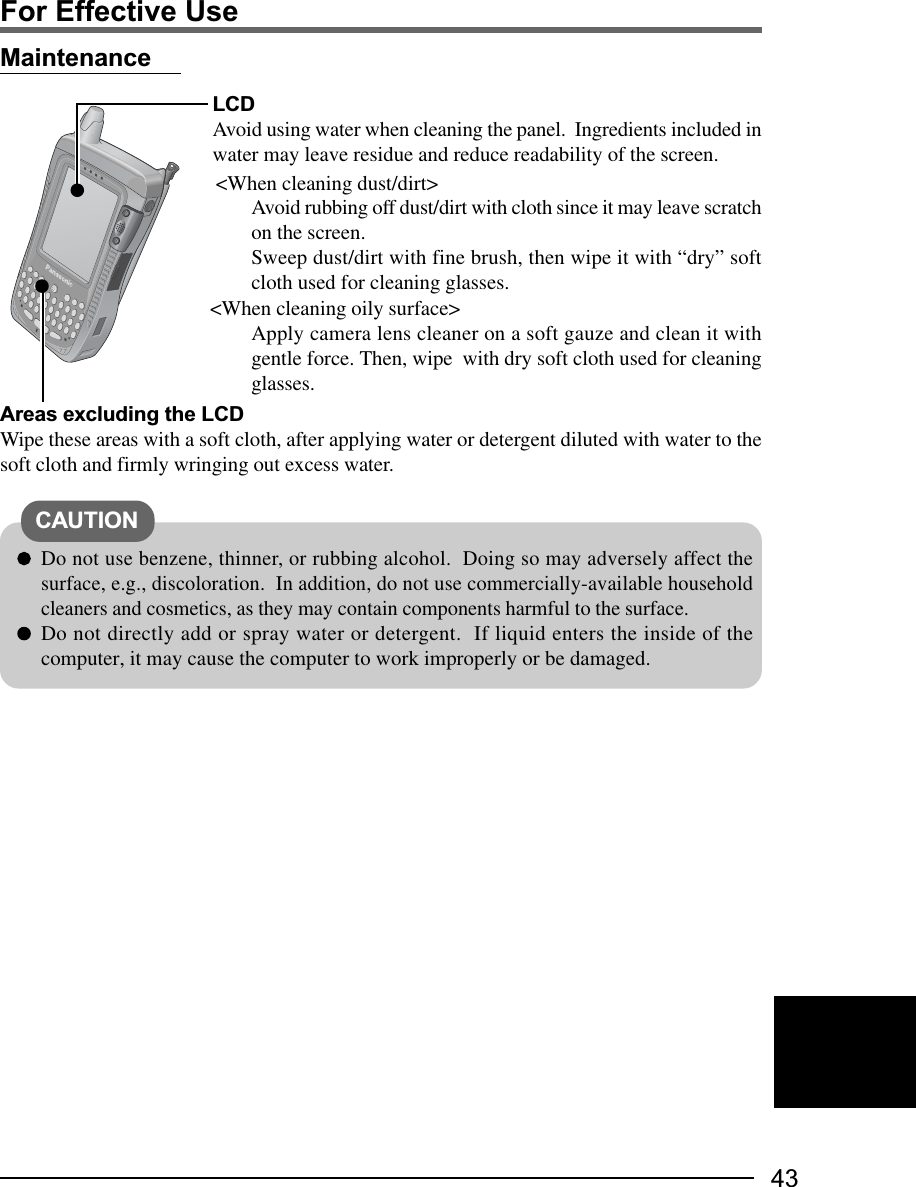 43MaintenanceLCDAvoid using water when cleaning the panel.  Ingredients included inwater may leave residue and reduce readability of the screen.Do not use benzene, thinner, or rubbing alcohol.  Doing so may adversely affect thesurface, e.g., discoloration.  In addition, do not use commercially-available householdcleaners and cosmetics, as they may contain components harmful to the surface.Do not directly add or spray water or detergent.  If liquid enters the inside of thecomputer, it may cause the computer to work improperly or be damaged.&lt;When cleaning dust/dirt&gt;Avoid rubbing off dust/dirt with cloth since it may leave scratchon the screen.Sweep dust/dirt with fine brush, then wipe it with “dry” softcloth used for cleaning glasses.&lt;When cleaning oily surface&gt;Apply camera lens cleaner on a soft gauze and clean it withgentle force. Then, wipe  with dry soft cloth used for cleaningglasses.CAUTIONAreas excluding the LCDWipe these areas with a soft cloth, after applying water or detergent diluted with water to thesoft cloth and firmly wringing out excess water.For Effective Use