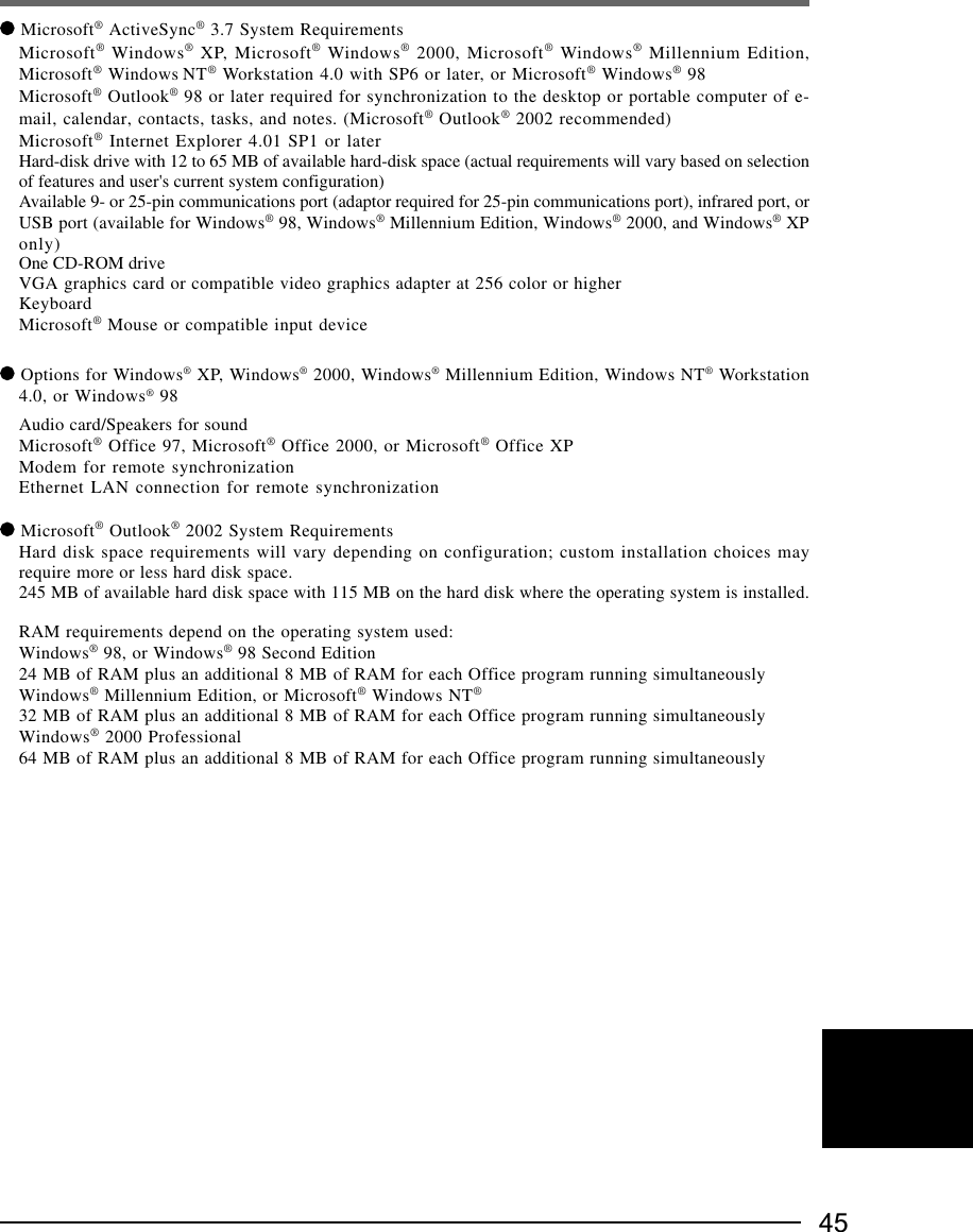 45 Microsoft® ActiveSync® 3.7 System RequirementsMicrosoft® Windows® XP, Microsoft® Windows® 2000, Microsoft® Windows® Millennium Edition,Microsoft® Windows NT® Workstation 4.0 with SP6 or later, or Microsoft® Windows® 98Microsoft® Outlook® 98 or later required for synchronization to the desktop or portable computer of e-mail, calendar, contacts, tasks, and notes. (Microsoft® Outlook® 2002 recommended)Microsoft® Internet Explorer 4.01 SP1 or laterHard-disk drive with 12 to 65 MB of available hard-disk space (actual requirements will vary based on selectionof features and user&apos;s current system configuration)Available 9- or 25-pin communications port (adaptor required for 25-pin communications port), infrared port, orUSB port (available for Windows® 98, Windows® Millennium Edition, Windows® 2000, and Windows® XPonly)One CD-ROM driveVGA graphics card or compatible video graphics adapter at 256 color or higherKeyboardMicrosoft® Mouse or compatible input device Options for Windows® XP, Windows® 2000, Windows® Millennium Edition, Windows NT® Workstation4.0, or Windows® 98Audio card/Speakers for soundMicrosoft® Office 97, Microsoft® Office 2000, or Microsoft® Office XPModem for remote synchronizationEthernet LAN connection for remote synchronization Microsoft® Outlook® 2002 System RequirementsHard disk space requirements will vary depending on configuration; custom installation choices mayrequire more or less hard disk space.245 MB of available hard disk space with 115 MB on the hard disk where the operating system is installed.RAM requirements depend on the operating system used:Windows® 98, or Windows® 98 Second Edition24 MB of RAM plus an additional 8 MB of RAM for each Office program running simultaneouslyWindows® Millennium Edition, or Microsoft® Windows NT®32 MB of RAM plus an additional 8 MB of RAM for each Office program running simultaneouslyWindows® 2000 Professional64 MB of RAM plus an additional 8 MB of RAM for each Office program running simultaneously