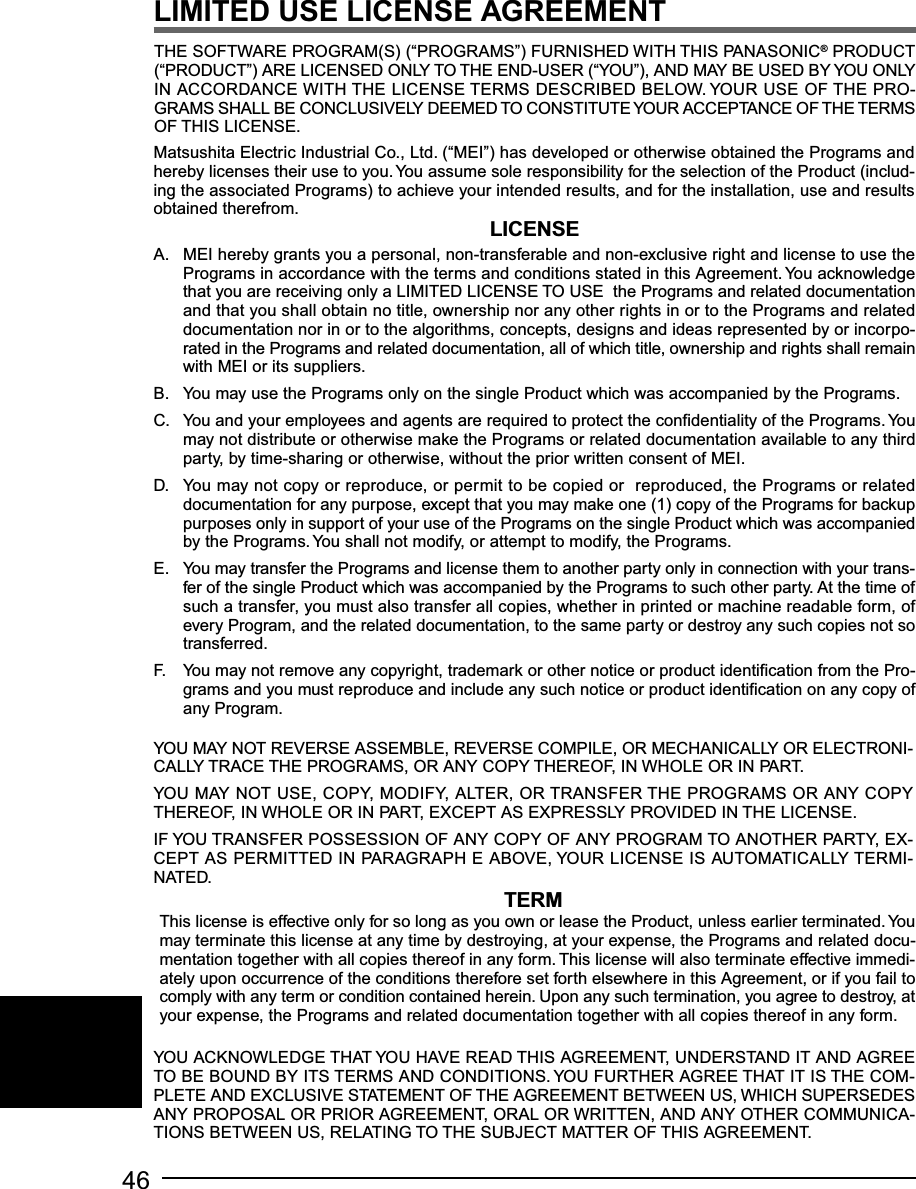 46YOU MAY NOT REVERSE ASSEMBLE, REVERSE COMPILE, OR MECHANICALLY OR ELECTRONI-CALLY TRACE THE PROGRAMS, OR ANY COPY THEREOF, IN WHOLE OR IN PART.YOU MAY NOT USE, COPY, MODIFY, ALTER, OR TRANSFER THE PROGRAMS OR ANY COPYTHEREOF, IN WHOLE OR IN PART, EXCEPT AS EXPRESSLY PROVIDED IN THE LICENSE.IF YOU TRANSFER POSSESSION OF ANY COPY OF ANY PROGRAM TO ANOTHER PARTY, EX-CEPT AS PERMITTED IN PARAGRAPH E ABOVE, YOUR LICENSE IS AUTOMATICALLY TERMI-NATED.A. MEI hereby grants you a personal, non-transferable and non-exclusive right and license to use thePrograms in accordance with the terms and conditions stated in this Agreement. You acknowledgethat you are receiving only a LIMITED LICENSE TO USE  the Programs and related documentationand that you shall obtain no title, ownership nor any other rights in or to the Programs and relateddocumentation nor in or to the algorithms, concepts, designs and ideas represented by or incorpo-rated in the Programs and related documentation, all of which title, ownership and rights shall remainwith MEI or its suppliers.B. You may use the Programs only on the single Product which was accompanied by the Programs.C. You and your employees and agents are required to protect the confidentiality of the Programs. Youmay not distribute or otherwise make the Programs or related documentation available to any thirdparty, by time-sharing or otherwise, without the prior written consent of MEI.D. You may not copy or reproduce, or permit to be copied or  reproduced, the Programs or relateddocumentation for any purpose, except that you may make one (1) copy of the Programs for backuppurposes only in support of your use of the Programs on the single Product which was accompaniedby the Programs. You shall not modify, or attempt to modify, the Programs.E. You may transfer the Programs and license them to another party only in connection with your trans-fer of the single Product which was accompanied by the Programs to such other party. At the time ofsuch a transfer, you must also transfer all copies, whether in printed or machine readable form, ofevery Program, and the related documentation, to the same party or destroy any such copies not sotransferred.F. You may not remove any copyright, trademark or other notice or product identification from the Pro-grams and you must reproduce and include any such notice or product identification on any copy ofany Program.LICENSETERMTHE SOFTWARE PROGRAM(S) (“PROGRAMS”) FURNISHED WITH THIS PANASONIC® PRODUCT(“PRODUCT”) ARE LICENSED ONLY TO THE END-USER (“YOU”), AND MAY BE USED BY YOU ONLYIN ACCORDANCE WITH THE LICENSE TERMS DESCRIBED BELOW. YOUR USE OF THE PRO-GRAMS SHALL BE CONCLUSIVELY DEEMED TO CONSTITUTE YOUR ACCEPTANCE OF THE TERMSOF THIS LICENSE.Matsushita Electric Industrial Co., Ltd. (“MEI”) has developed or otherwise obtained the Programs andhereby licenses their use to you. You assume sole responsibility for the selection of the Product (includ-ing the associated Programs) to achieve your intended results, and for the installation, use and resultsobtained therefrom.This license is effective only for so long as you own or lease the Product, unless earlier terminated. Youmay terminate this license at any time by destroying, at your expense, the Programs and related docu-mentation together with all copies thereof in any form. This license will also terminate effective immedi-ately upon occurrence of the conditions therefore set forth elsewhere in this Agreement, or if you fail tocomply with any term or condition contained herein. Upon any such termination, you agree to destroy, atyour expense, the Programs and related documentation together with all copies thereof in any form.LIMITED USE LICENSE AGREEMENTYOU ACKNOWLEDGE THAT YOU HAVE READ THIS AGREEMENT, UNDERSTAND IT AND AGREETO BE BOUND BY ITS TERMS AND CONDITIONS. YOU FURTHER AGREE THAT IT IS THE COM-PLETE AND EXCLUSIVE STATEMENT OF THE AGREEMENT BETWEEN US, WHICH SUPERSEDESANY PROPOSAL OR PRIOR AGREEMENT, ORAL OR WRITTEN, AND ANY OTHER COMMUNICA-TIONS BETWEEN US, RELATING TO THE SUBJECT MATTER OF THIS AGREEMENT.