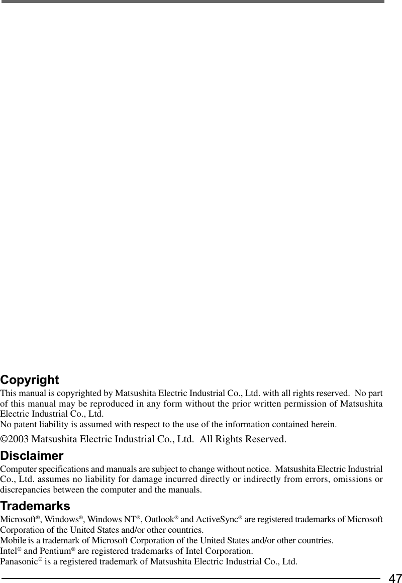 47CopyrightThis manual is copyrighted by Matsushita Electric Industrial Co., Ltd. with all rights reserved.  No partof this manual may be reproduced in any form without the prior written permission of MatsushitaElectric Industrial Co., Ltd.No patent liability is assumed with respect to the use of the information contained herein.©2003 Matsushita Electric Industrial Co., Ltd.  All Rights Reserved.DisclaimerComputer specifications and manuals are subject to change without notice.  Matsushita Electric IndustrialCo., Ltd. assumes no liability for damage incurred directly or indirectly from errors, omissions ordiscrepancies between the computer and the manuals.TrademarksMicrosoft®, Windows®, Windows NT®, Outlook® and ActiveSync® are registered trademarks of MicrosoftCorporation of the United States and/or other countries.Mobile is a trademark of Microsoft Corporation of the United States and/or other countries.Intel® and Pentium® are registered trademarks of Intel Corporation.Panasonic® is a registered trademark of Matsushita Electric Industrial Co., Ltd.