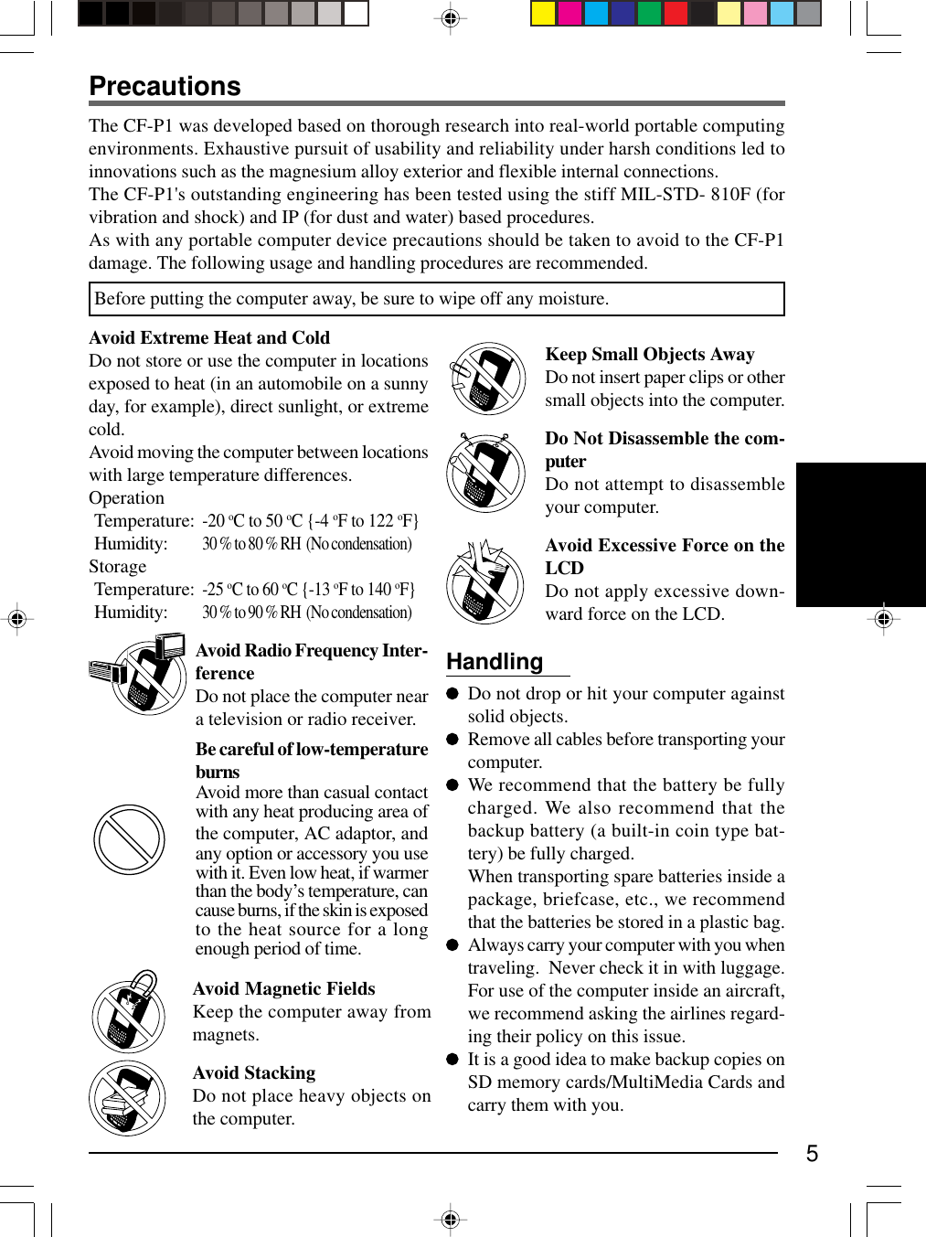 5Avoid Radio Frequency Inter-ferenceDo not place the computer neara television or radio receiver.Be careful of low-temperatureburnsAvoid more than casual contactwith any heat producing area ofthe computer, AC adaptor, andany option or accessory you usewith it. Even low heat, if warmerthan the body’s temperature, cancause burns, if the skin is exposedto the heat source for a longenough period of time.Avoid Magnetic FieldsKeep the computer away frommagnets.Avoid StackingDo not place heavy objects onthe computer.HandlingDo not drop or hit your computer againstsolid objects.Remove all cables before transporting yourcomputer.We recommend that the battery be fullycharged. We also recommend that thebackup battery (a built-in coin type bat-tery) be fully charged.When transporting spare batteries inside apackage, briefcase, etc., we recommendthat the batteries be stored in a plastic bag.Always carry your computer with you whentraveling.  Never check it in with luggage.For use of the computer inside an aircraft,we recommend asking the airlines regard-ing their policy on this issue.It is a good idea to make backup copies onSD memory cards/MultiMedia Cards andcarry them with you.The CF-P1 was developed based on thorough research into real-world portable computingenvironments. Exhaustive pursuit of usability and reliability under harsh conditions led toinnovations such as the magnesium alloy exterior and flexible internal connections.The CF-P1&apos;s outstanding engineering has been tested using the stiff MIL-STD- 810F (forvibration and shock) and IP (for dust and water) based procedures.As with any portable computer device precautions should be taken to avoid to the CF-P1damage. The following usage and handling procedures are recommended.Avoid Extreme Heat and ColdDo not store or use the computer in locationsexposed to heat (in an automobile on a sunnyday, for example), direct sunlight, or extremecold.Avoid moving the computer between locationswith large temperature differences.OperationTemperature:-20 oC to 50 oC {-4 oF to 122 oF}Humidity:30 % to 80 % RH  (No condensation)StorageTemperature:-25 oC to 60 oC {-13 oF to 140 oF}Humidity:30 % to 90 % RH  (No condensation)PrecautionsKeep Small Objects AwayDo not insert paper clips or othersmall objects into the computer.Do Not Disassemble the com-puterDo not attempt to disassembleyour computer.Avoid Excessive Force on theLCDDo not apply excessive down-ward force on the LCD.Before putting the computer away, be sure to wipe off any moisture.