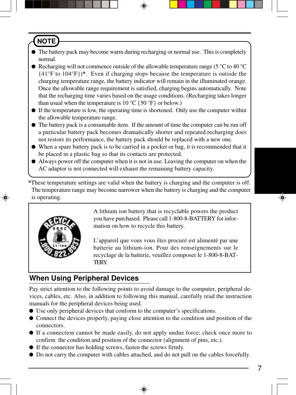7NOTEThe battery pack may become warm during recharging or normal use.  This is completelynormal.Recharging will not commence outside of the allowable temperature range (5 °C to 40 °C{41°F to 104°F})*.  Even if charging stops because the temperature is outside thecharging temperature range, the battery indicator will remain in the illuminated orange.Once the allowable range requirement is satisfied, charging begins automatically.  Notethat the recharging time varies based on the usage conditions. (Recharging takes longerthan usual when the temperature is 10 °C {50 °F} or below.)If the temperature is low, the operating time is shortened.  Only use the computer withinthe allowable temperature range.The battery pack is a consumable item.  If the amount of time the computer can be run offa particular battery pack becomes dramatically shorter and repeated recharging doesnot restore its performance, the battery pack should be replaced with a new one.When a spare battery pack is to be carried in a pocket or bag, it is recommended that itbe placed in a plastic bag so that its contacts are protected.Always power off the computer when it is not in use. Leaving the computer on when theAC adaptor is not connected will exhaust the remaining battery capacity.When Using Peripheral DevicesPay strict attention to the following points to avoid damage to the computer, peripheral de-vices, cables, etc. Also, in addition to following this manual, carefully read the instructionmanuals for the peripheral devices being used.Use only peripheral devices that conform to the computer’s specifications.Connect the devices properly, paying close attention to the condition and position of theconnectors.If a connection cannot be made easily, do not apply undue force; check once more toconfirm  the condition and position of the connector (alignment of pins, etc.).If the connector has holding screws, fasten the screws firmly.Do not carry the computer with cables attached, and do not pull on the cables forcefully.*These temperature settings are valid when the battery is charging and the computer is off.The temperature range may become narrower when the battery is charging and the computeris operating.A lithium ion battery that is recyclable powers the productyou have purchased.  Please call 1-800-8-BATTERY for infor-mation on how to recycle this battery.L’appareil que vous vous êtes procuré est alimenté par unebatterie au lithium-ion. Pour des renseignements sur lerecyclage de la batterie, veuillez composer le 1-800-8-BAT-TERY.