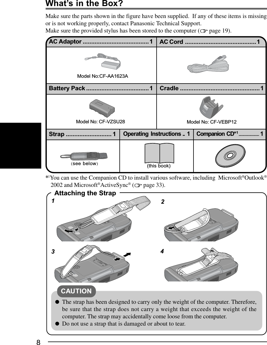 834What’s in the Box?Make sure the parts shown in the figure have been supplied.  If any of these items is missingor is not working properly, contact Panasonic Technical Support.Make sure the provided stylus has been stored to the computer (  page 19).Attaching the StrapThe strap has been designed to carry only the weight of the computer. Therefore,be sure that the strap does not carry a weight that exceeds the weight of thecomputer. The strap may accidentally come loose from the computer.Do not use a strap that is damaged or about to tear.CAUTION12*1You can use the Companion CD to install various software, including  Microsoft®Outlook®2002 and Microsoft®ActiveSync® (  page 33).Model No:CF-AA1623AAC Adaptor ....................................... 1 AC Cord ..........................................1Cradle ...............................................1Battery Pack ..................................... 1 (this book) (see below)Companion CD*1..........................1Strap ........................... 1Operating Instructions .. 1Model No: CF-VEBP12RELEASECF-VEBP1AModel No: CF-VZSU28