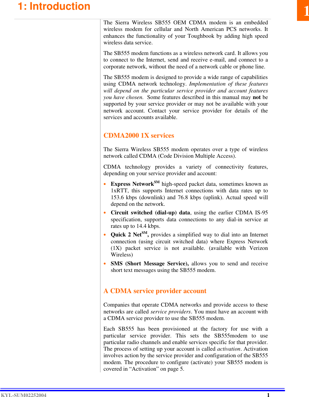  KYL-SUM02252004 1: Introduction                 The Sierra Wireless SB555 OEM CDMA modem is an embedded wireless modem for cellular and North American PCS networks. It enhances the functionality of your Toughbook by adding high speed wireless data service.  The SB555 modem functions as a wireless network card. It allows you to connect to the Internet, send and receive e-mail, and connect to a corporate network, without the need of a network cable or phone line.  The SB555 modem is designed to provide a wide range of capabilities using CDMA network technology. Implementation of these features will depend on the particular service provider and account features you have chosen.  Some features described in this manual may not be supported by your service provider or may not be available with your network account. Contact your service provider for details of the services and accounts available.   CDMA2000 1X services  The Sierra Wireless SB555 modem operates over a type of wireless network called CDMA (Code Division Multiple Access).   CDMA technology provides a variety of connectivity features, depending on your service provider and account:  • Express NetworkSM high-speed packet data, sometimes known as 1xRTT, this supports Internet connections with data rates up to 153.6 kbps (downlink) and 76.8 kbps (uplink). Actual speed will depend on the network.   • Circuit switched (dial-up) data, using the earlier CDMA IS-95 specification, supports data connections to any dial-in service at rates up to 14.4 kbps.   • Quick 2 NetSM, provides a simplified way to dial into an Internet connection (using circuit switched data) where Express Network (1X) packet service is not available. (available with Verizon Wireless)  • SMS (Short Message Service), allows you to send and receive short text messages using the SB555 modem.      A CDMA service provider account  Companies that operate CDMA networks and provide access to these networks are called service providers. You must have an account with a CDMA service provider to use the SB555 modem.  Each SB555 has been provisioned at the factory for use with a particular service provider. This sets the SB555modem to use particular radio channels and enable services specific for that provider. The process of setting up your account is called activation. Activation involves action by the service provider and configuration of the SB555 modem. The procedure to configure (activate) your SB555 modem is covered in “Activation” on page 5. 11 