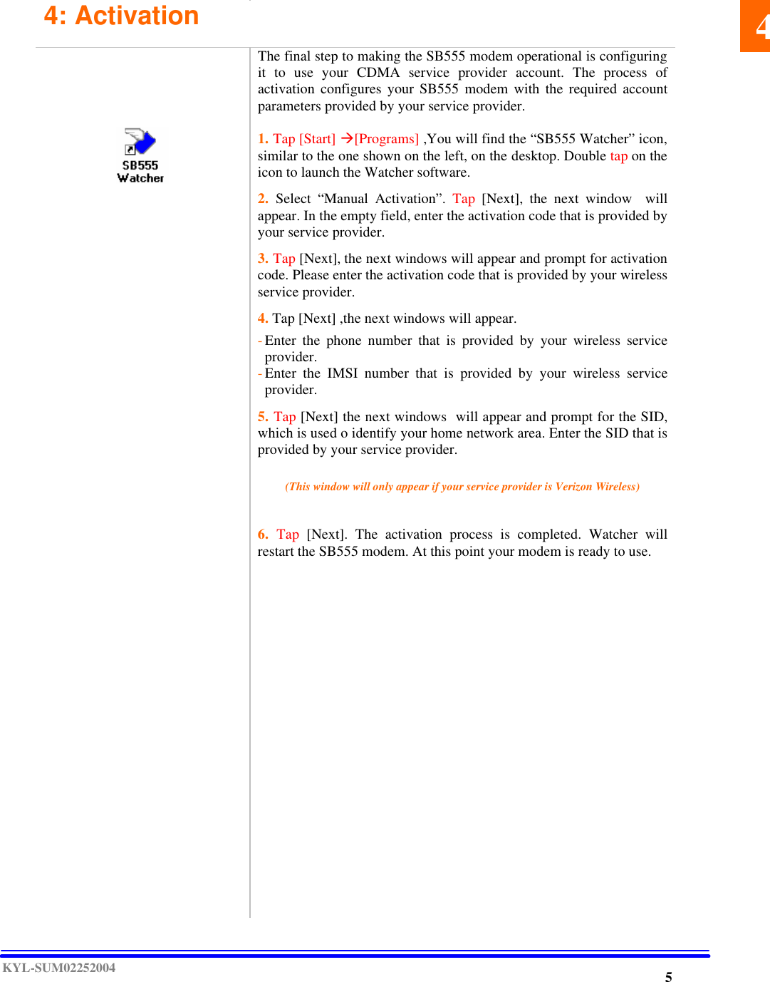  KYL-SUM02252004    4: Activation                                                     The final step to making the SB555 modem operational is configuring it to use your CDMA service provider account. The process of activation configures your SB555 modem with the required account parameters provided by your service provider.  1. Tap [Start] à[Programs] ,You will find the “SB555 Watcher” icon, similar to the one shown on the left, on the desktop. Double tap on the icon to launch the Watcher software.  2.  Select “Manual Activation”. Tap [Next], the next  window  will appear. In the empty field, enter the activation code that is provided by your service provider.   3. Tap [Next], the next windows will appear and prompt for activation code. Please enter the activation code that is provided by your wireless service provider.  4. Tap [Next] ,the next windows will appear.    - Enter the phone number that is provided by your wireless service provider. - Enter the IMSI number that is provided by your wireless service provider.   5. Tap [Next] the next windows  will appear and prompt for the SID, which is used o identify your home network area. Enter the SID that is provided by your service provider.    (This window will only appear if your service provider is Verizon Wireless)   6.  Tap [Next]. The activation process is completed. Watcher will restart the SB555 modem. At this point your modem is ready to use.       45 