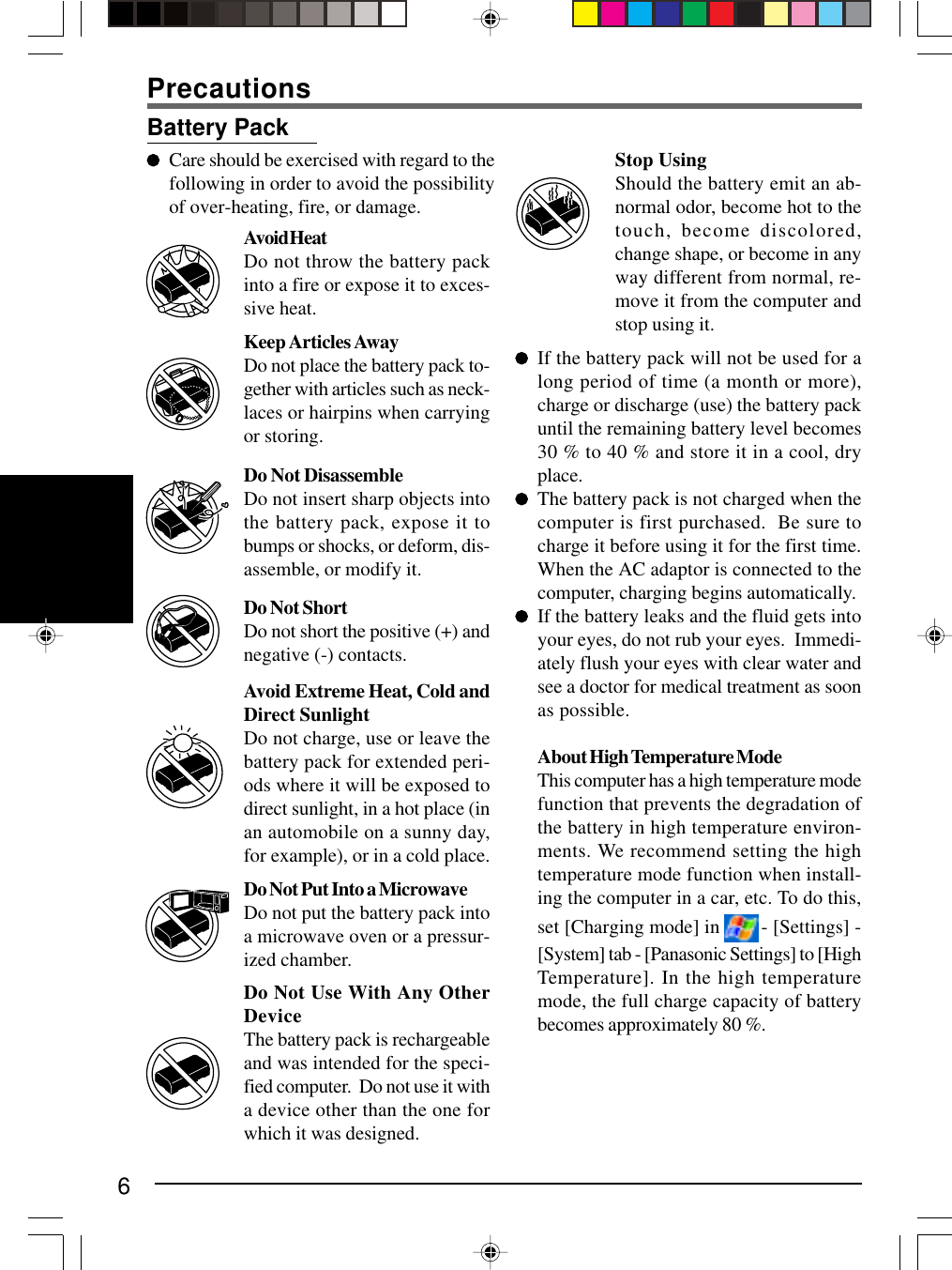 6Stop UsingShould the battery emit an ab-normal odor, become hot to thetouch, become discolored,change shape, or become in anyway different from normal, re-move it from the computer andstop using it.If the battery pack will not be used for along period of time (a month or more),charge or discharge (use) the battery packuntil the remaining battery level becomes30 % to 40 % and store it in a cool, dryplace.The battery pack is not charged when thecomputer is first purchased.  Be sure tocharge it before using it for the first time.When the AC adaptor is connected to thecomputer, charging begins automatically.If the battery leaks and the fluid gets intoyour eyes, do not rub your eyes.  Immedi-ately flush your eyes with clear water andsee a doctor for medical treatment as soonas possible.About High Temperature ModeThis computer has a high temperature modefunction that prevents the degradation ofthe battery in high temperature environ-ments. We recommend setting the hightemperature mode function when install-ing the computer in a car, etc. To do this,set [Charging mode] in   - [Settings] -[System] tab - [Panasonic Settings] to [HighTemperature]. In the high temperaturemode, the full charge capacity of batterybecomes approximately 80 %.Battery PackCare should be exercised with regard to thefollowing in order to avoid the possibilityof over-heating, fire, or damage.Do Not DisassembleDo not insert sharp objects intothe battery pack, expose it tobumps or shocks, or deform, dis-assemble, or modify it.Do Not ShortDo not short the positive (+) andnegative (-) contacts.Do Not Put Into a MicrowaveDo not put the battery pack intoa microwave oven or a pressur-ized chamber.Avoid Extreme Heat, Cold andDirect SunlightDo not charge, use or leave thebattery pack for extended peri-ods where it will be exposed todirect sunlight, in a hot place (inan automobile on a sunny day,for example), or in a cold place.Avoid HeatDo not throw the battery packinto a fire or expose it to exces-sive heat.Keep Articles AwayDo not place the battery pack to-gether with articles such as neck-laces or hairpins when carryingor storing.Do Not Use With Any OtherDeviceThe battery pack is rechargeableand was intended for the speci-fied computer.  Do not use it witha device other than the one forwhich it was designed.Precautions