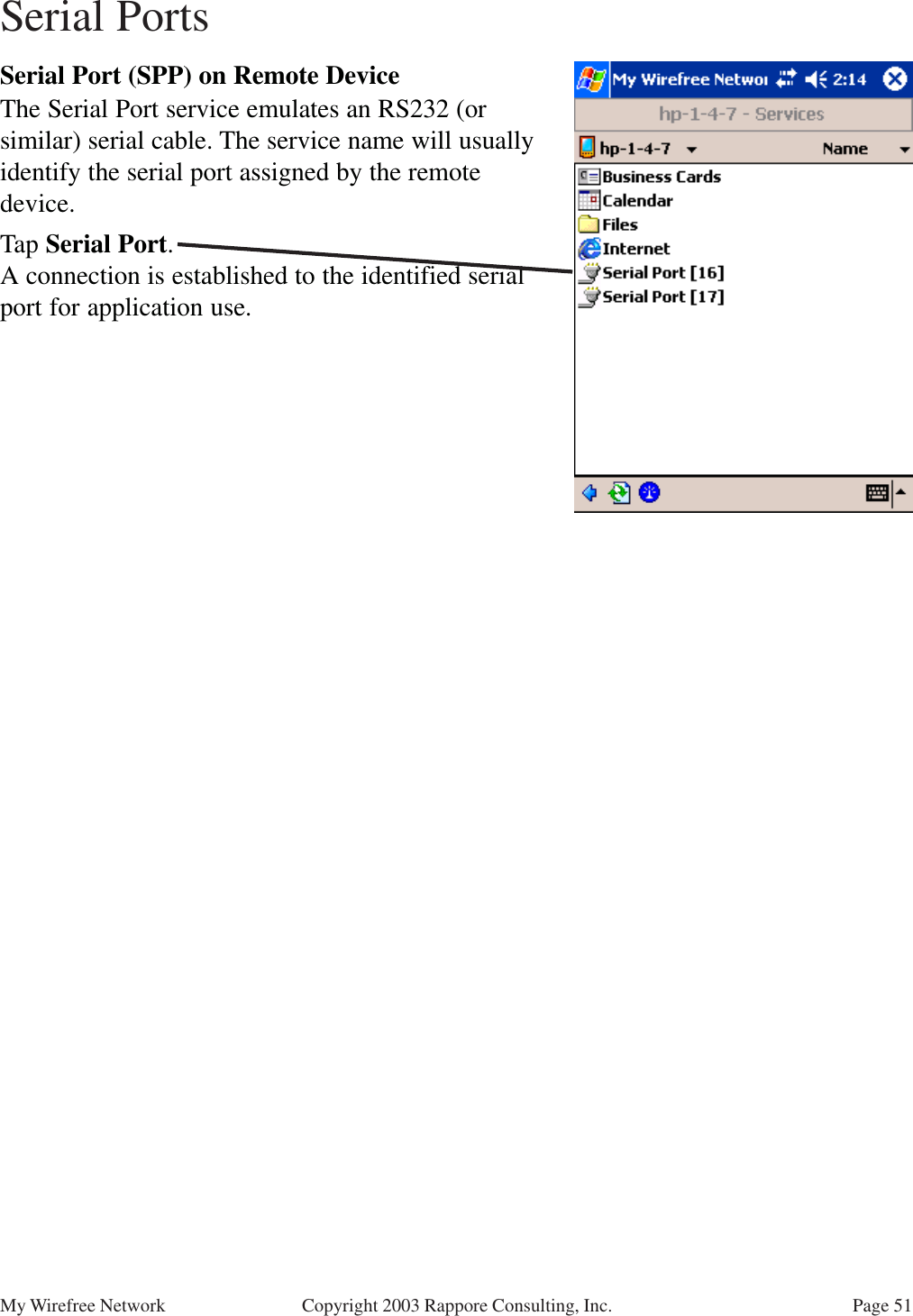 Page 51My Wirefree Network Copyright 2003 Rappore Consulting, Inc.Serial Port (SPP) on Remote DeviceThe Serial Port service emulates an RS232 (orsimilar) serial cable. The service name will usuallyidentify the serial port assigned by the remotedevice.Tap Serial Port.A connection is established to the identified serialport for application use.Serial Ports