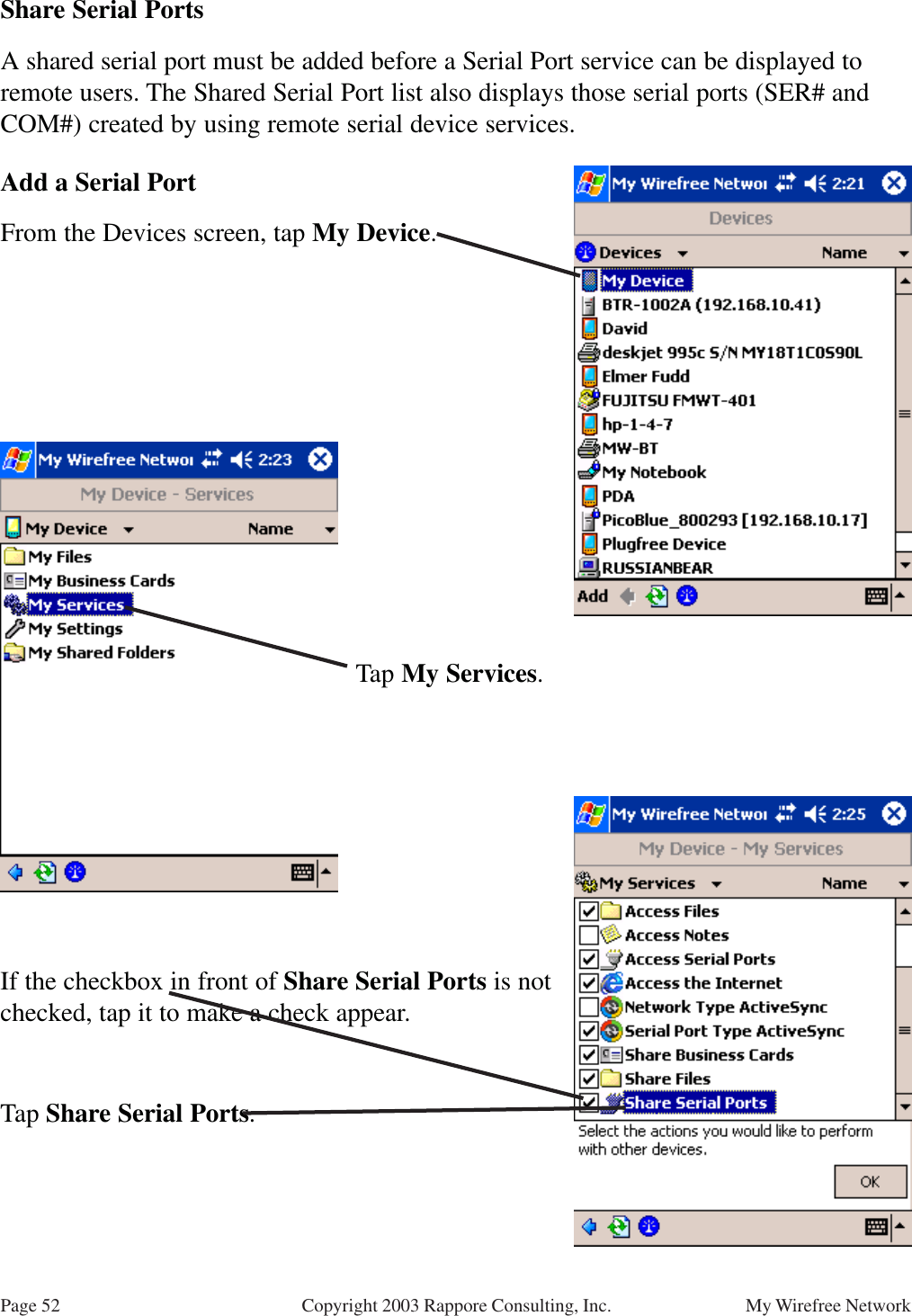 Page 52 My Wirefree NetworkCopyright 2003 Rappore Consulting, Inc.Share Serial PortsA shared serial port must be added before a Serial Port service can be displayed toremote users. The Shared Serial Port list also displays those serial ports (SER# andCOM#) created by using remote serial device services.Add a Serial PortFrom the Devices screen, tap My Device.Tap My Services.If the checkbox in front of Share Serial Ports is notchecked, tap it to make a check appear.Tap Share Serial Ports.