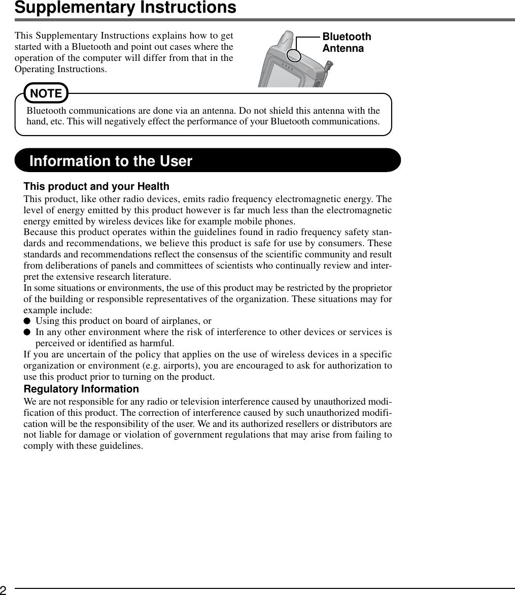 2Supplementary InstructionsInformation to the UserThis product and your HealthThis product, like other radio devices, emits radio frequency electromagnetic energy. Thelevel of energy emitted by this product however is far much less than the electromagneticenergy emitted by wireless devices like for example mobile phones.Because this product operates within the guidelines found in radio frequency safety stan-dards and recommendations, we believe this product is safe for use by consumers. Thesestandards and recommendations reflect the consensus of the scientific community and resultfrom deliberations of panels and committees of scientists who continually review and inter-pret the extensive research literature.In some situations or environments, the use of this product may be restricted by the proprietorof the building or responsible representatives of the organization. These situations may forexample include:Using this product on board of airplanes, orIn any other environment where the risk of interference to other devices or services isperceived or identified as harmful.If you are uncertain of the policy that applies on the use of wireless devices in a specificorganization or environment (e.g. airports), you are encouraged to ask for authorization touse this product prior to turning on the product.Regulatory InformationWe are not responsible for any radio or television interference caused by unauthorized modi-fication of this product. The correction of interference caused by such unauthorized modifi-cation will be the responsibility of the user. We and its authorized resellers or distributors arenot liable for damage or violation of government regulations that may arise from failing tocomply with these guidelines.This Supplementary Instructions explains how to getstarted with a Bluetooth and point out cases where theoperation of the computer will differ from that in theOperating Instructions.BluetoothAntennaBluetooth communications are done via an antenna. Do not shield this antenna with thehand, etc. This will negatively effect the performance of your Bluetooth communications.NOTE