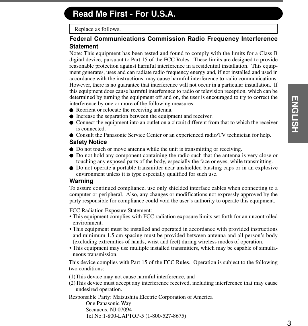 3ENGLISHRead Me First - For U.S.A.Replace as follows.Federal Communications Commission Radio Frequency InterferenceStatementNote: This equipment has been tested and found to comply with the limits for a Class Bdigital device, pursuant to Part 15 of the FCC Rules.  These limits are designed to providereasonable protection against harmful interference in a residential installation.  This equip-ment generates, uses and can radiate radio frequency energy and, if not installed and used inaccordance with the instructions, may cause harmful interference to radio communications.However, there is no guarantee that interference will not occur in a particular installation.  Ifthis equipment does cause harmful interference to radio or television reception, which can bedetermined by turning the equipment off and on, the user is encouraged to try to correct theinterference by one or more of the following measures:Reorient or relocate the receiving antenna.Increase the separation between the equipment and receiver.Connect the equipment into an outlet on a circuit different from that to which the receiveris connected.Consult the Panasonic Service Center or an experienced radio/TV technician for help.Safety NoticeDo not touch or move antenna while the unit is transmitting or receiving.Do not hold any component containing the radio such that the antenna is very close ortouching any exposed parts of the body, especially the face or eyes, while transmitting.Do not operate a portable transmitter near unshielded blasting caps or in an explosiveenvironment unless it is type especially qualified for such use.WarningTo assure continued compliance, use only shielded interface cables when connecting to acomputer or peripheral.  Also, any changes or modifications not expressly approved by theparty responsible for compliance could void the user’s authority to operate this equipment.FCC Radiation Exposure Statement:• This equipment complies with FCC radiation exposure limits set forth for an uncontrolledenvironment.• This equipment must be installed and operated in accordance with provided instructionsand minimum 1.5 cm spacing must be provided between antenna and all person’s body(excluding extremities of hands, wrist and feet) during wireless modes of operation.• This equipment may use multiple installed transmitters, which may be capable of simulta-neous transmission.This device complies with Part 15 of the FCC Rules.  Operation is subject to the followingtwo conditions:(1)This device may not cause harmful interference, and(2)This device must accept any interference received, including interference that may causeundesired operation.Responsible Party: Matsushita Electric Corporation of AmericaOne Panasonic WaySecaucus, NJ 07094Tel No:1-800-LAPTOP-5 (1-800-527-8675)