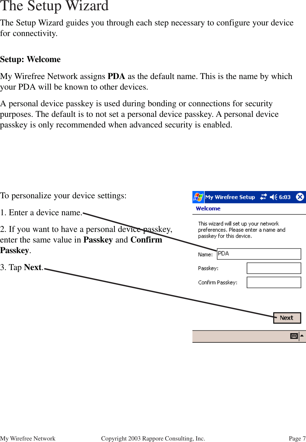 Page 7My Wirefree Network Copyright 2003 Rappore Consulting, Inc.Setup: WelcomeMy Wirefree Network assigns PDA as the default name. This is the name by whichyour PDA will be known to other devices.A personal device passkey is used during bonding or connections for securitypurposes. The default is to not set a personal device passkey. A personal devicepasskey is only recommended when advanced security is enabled.The Setup Wizard guides you through each step necessary to configure your devicefor connectivity.To personalize your device settings:1. Enter a device name.2. If you want to have a personal device passkey,enter the same value in Passkey and ConfirmPasskey.3. Tap Next.The Setup Wizard