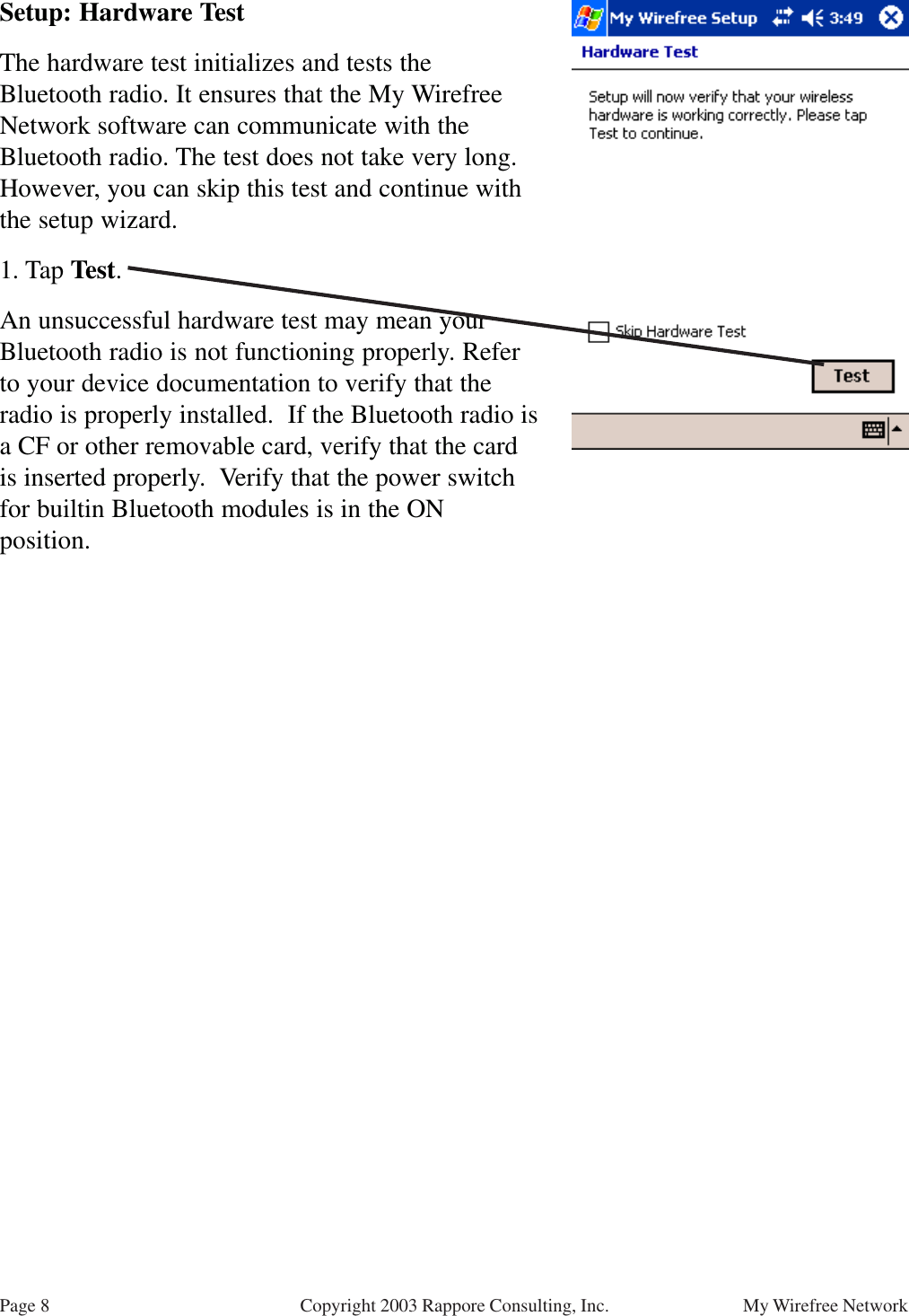 Page 8 My Wirefree NetworkCopyright 2003 Rappore Consulting, Inc.Setup: Hardware TestThe hardware test initializes and tests theBluetooth radio. It ensures that the My WirefreeNetwork software can communicate with theBluetooth radio. The test does not take very long.However, you can skip this test and continue withthe setup wizard.1. Tap Test.An unsuccessful hardware test may mean yourBluetooth radio is not functioning properly. Referto your device documentation to verify that theradio is properly installed.  If the Bluetooth radio isa CF or other removable card, verify that the cardis inserted properly.  Verify that the power switchfor builtin Bluetooth modules is in the ONposition.