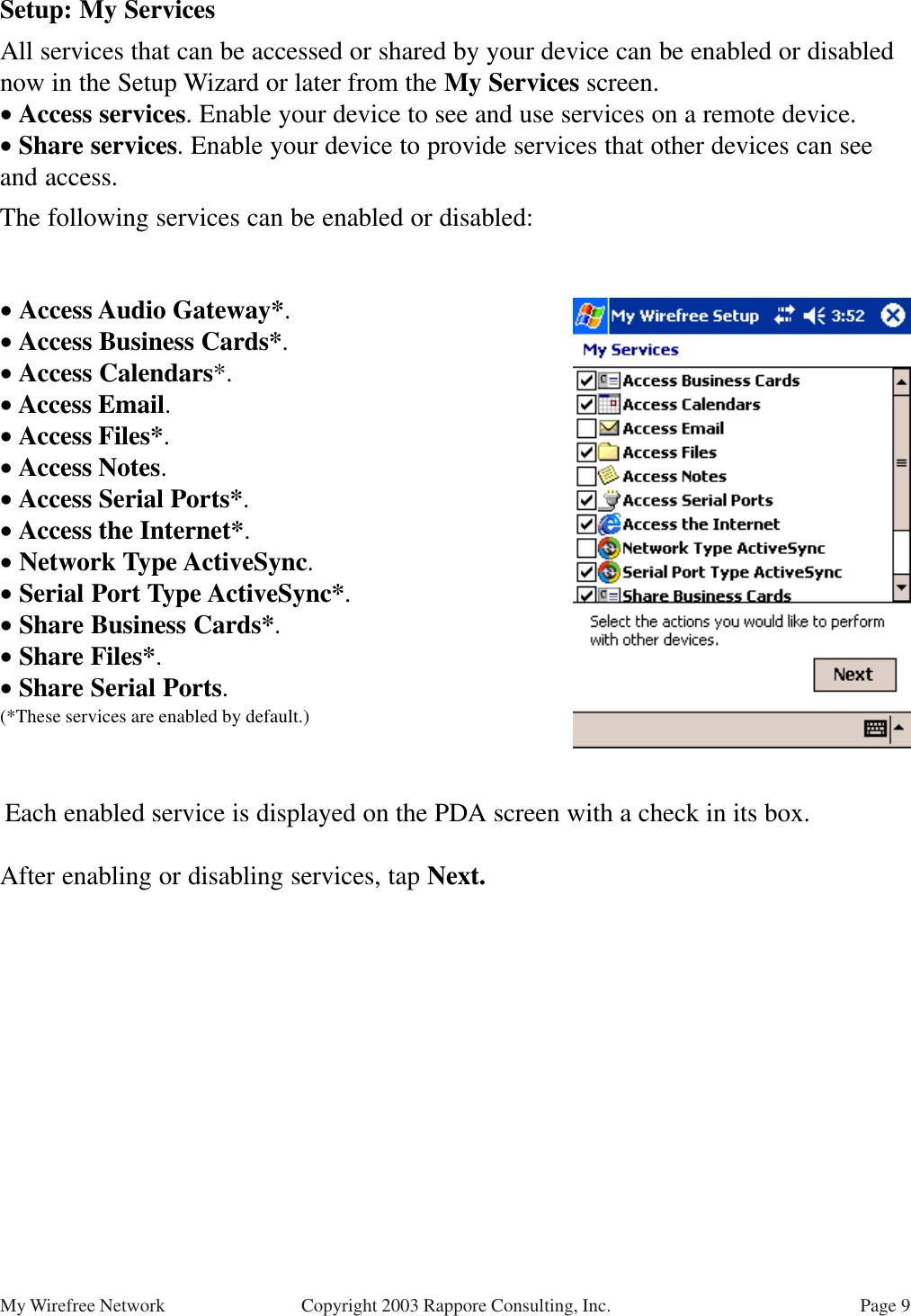 Page 9My Wirefree Network Copyright 2003 Rappore Consulting, Inc.Setup: My ServicesAll services that can be accessed or shared by your device can be enabled or disablednow in the Setup Wizard or later from the My Services screen.• Access services. Enable your device to see and use services on a remote device.• Share services. Enable your device to provide services that other devices can seeand access.The following services can be enabled or disabled:• Access Audio Gateway*.• Access Business Cards*.• Access Calendars*.• Access Email.• Access Files*.• Access Notes.• Access Serial Ports*.• Access the Internet*.• Network Type ActiveSync.• Serial Port Type ActiveSync*.• Share Business Cards*.• Share Files*.• Share Serial Ports.(*These services are enabled by default.) Each enabled service is displayed on the PDA screen with a check in its box.After enabling or disabling services, tap Next.