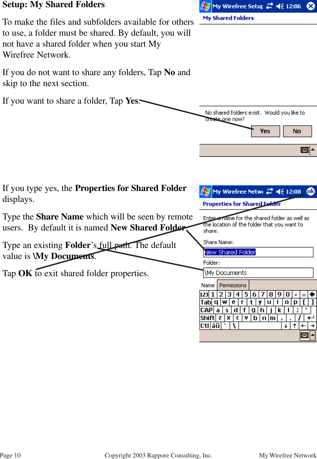 Page 10 My Wirefree NetworkCopyright 2003 Rappore Consulting, Inc.Setup: My Shared FoldersTo make the files and subfolders available for othersto use, a folder must be shared. By default, you willnot have a shared folder when you start MyWirefree Network.If you do not want to share any folders, Tap No andskip to the next section.If you want to share a folder, Tap Yes.If you type yes, the Properties for Shared Folderdisplays.Type the Share Name which will be seen by remoteusers.  By default it is named New Shared Folder.Type an existing Folder’s full path. The defaultvalue is \My Documents.Tap OK to exit shared folder properties.