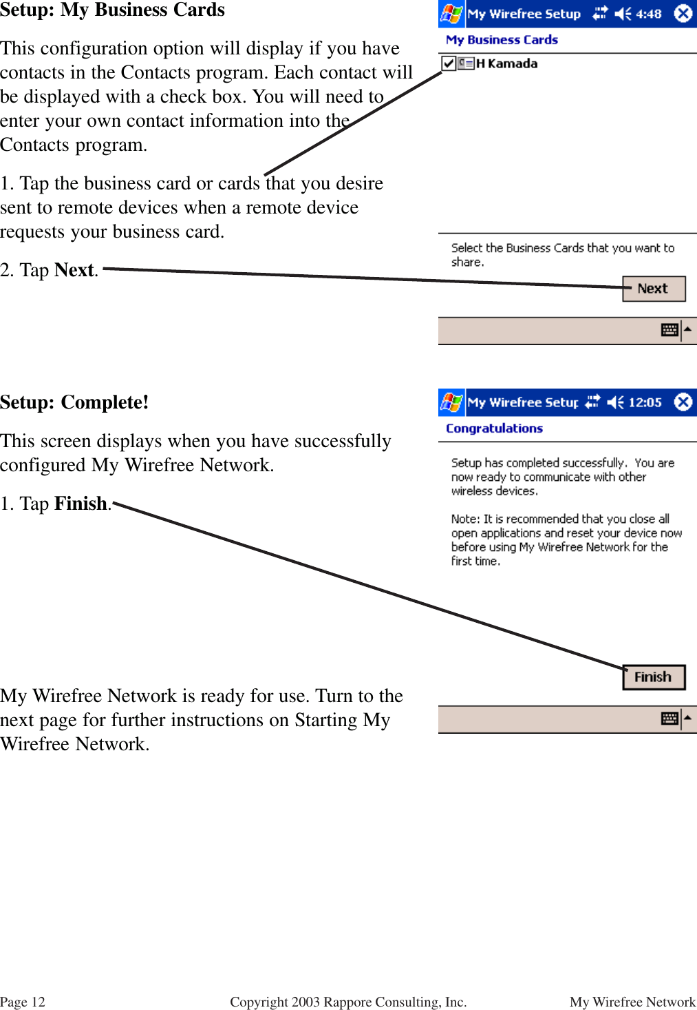 Page 12 My Wirefree NetworkCopyright 2003 Rappore Consulting, Inc.Setup: My Business CardsThis configuration option will display if you havecontacts in the Contacts program. Each contact willbe displayed with a check box. You will need toenter your own contact information into theContacts program.1. Tap the business card or cards that you desiresent to remote devices when a remote devicerequests your business card.2. Tap Next.Setup: Complete!This screen displays when you have successfullyconfigured My Wirefree Network.1. Tap Finish.My Wirefree Network is ready for use. Turn to thenext page for further instructions on Starting MyWirefree Network.