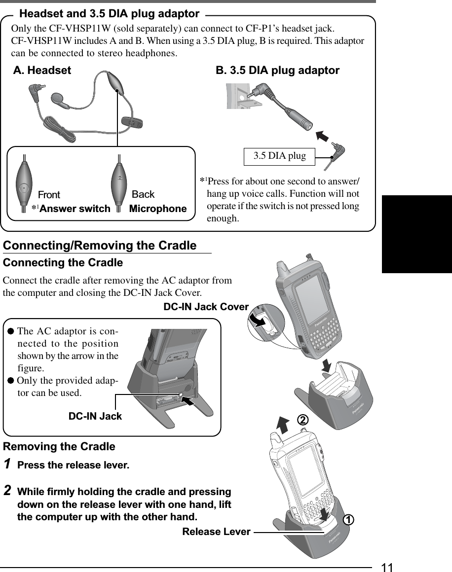 11Connecting/Removing the CradleConnecting the CradleConnect the cradle after removing the AC adaptor fromthe computer and closing the DC-IN Jack Cover.Removing the Cradle1Press the release lever.2While firmly holding the cradle and pressingdown on the release lever with one hand, liftthe computer up with the other hand. The AC adaptor is con-nected to the positionshown by the arrow in thefigure. Only the provided adap-tor can be used.RELEASECF-VEBP1ARELEASECF-VEBP1ARelease LeverDC-IN JackDC-IN Jack Cover12Headset and 3.5 DIA plug adaptorOnly the CF-VHSP11W (sold separately) can connect to CF-P1’s headset jack.CF-VHSP11W includes A and B. When using a 3.5 DIA plug, B is required. This adaptorcan be connected to stereo headphones.*1Answer switch MicrophoneFront Back 3.5 DIA plugA. Headset B. 3.5 DIA plug adaptor*1Press for about one second to answer/hang up voice calls. Function will notoperate if the switch is not pressed longenough.