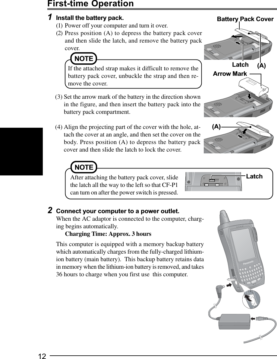 122Connect your computer to a power outlet.When the AC adaptor is connected to the computer, charg-ing begins automatically.Charging Time: Approx. 3 hoursThis computer is equipped with a memory backup batterywhich automatically charges from the fully-charged lithium-ion battery (main battery).  This backup battery retains datain memory when the lithium-ion battery is removed, and takes36 hours to charge when you first use  this computer.1Install the battery pack.(1) Power off your computer and turn it over.(2) Press position (A) to depress the battery pack coverand then slide the latch, and remove the battery packcover.(3) Set the arrow mark of the battery in the direction shownin the figure, and then insert the battery pack into thebattery pack compartment.(4) Align the projecting part of the cover with the hole, at-tach the cover at an angle, and then set the cover on thebody. Press position (A) to depress the battery packcover and then slide the latch to lock the cover.First-time OperationLatchBattery Pack CoverArrow Mark(A)(A)NOTEIf the attached strap makes it difficult to remove thebattery pack cover, unbuckle the strap and then re-move the cover.NOTEAfter attaching the battery pack cover, slidethe latch all the way to the left so that CF-P1can turn on after the power switch is pressed.Latch