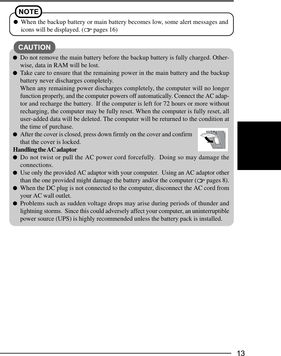 13NOTEWhen the backup battery or main battery becomes low, some alert messages andicons will be displayed. (  pages 16)Do not remove the main battery before the backup battery is fully charged. Other-wise, data in RAM will be lost.Take care to ensure that the remaining power in the main battery and the backupbattery never discharges completely.When any remaining power discharges completely, the computer will no longerfunction properly, and the computer powers off automatically. Connect the AC adap-tor and recharge the battery.  If the computer is left for 72 hours or more withoutrecharging, the computer may be fully reset. When the computer is fully reset, alluser-added data will be deleted. The computer will be returned to the condition atthe time of purchase.After the cover is closed, press down firmly on the cover and confirmthat the cover is locked.Handling the AC adaptorDo not twist or pull the AC power cord forcefully.  Doing so may damage theconnections.Use only the provided AC adaptor with your computer.  Using an AC adaptor otherthan the one provided might damage the battery and/or the computer (  pages 8).When the DC plug is not connected to the computer, disconnect the AC cord fromyour AC wall outlet.Problems such as sudden voltage drops may arise during periods of thunder andlightning storms.  Since this could adversely affect your computer, an uninterruptiblepower source (UPS) is highly recommended unless the battery pack is installed.CAUTION