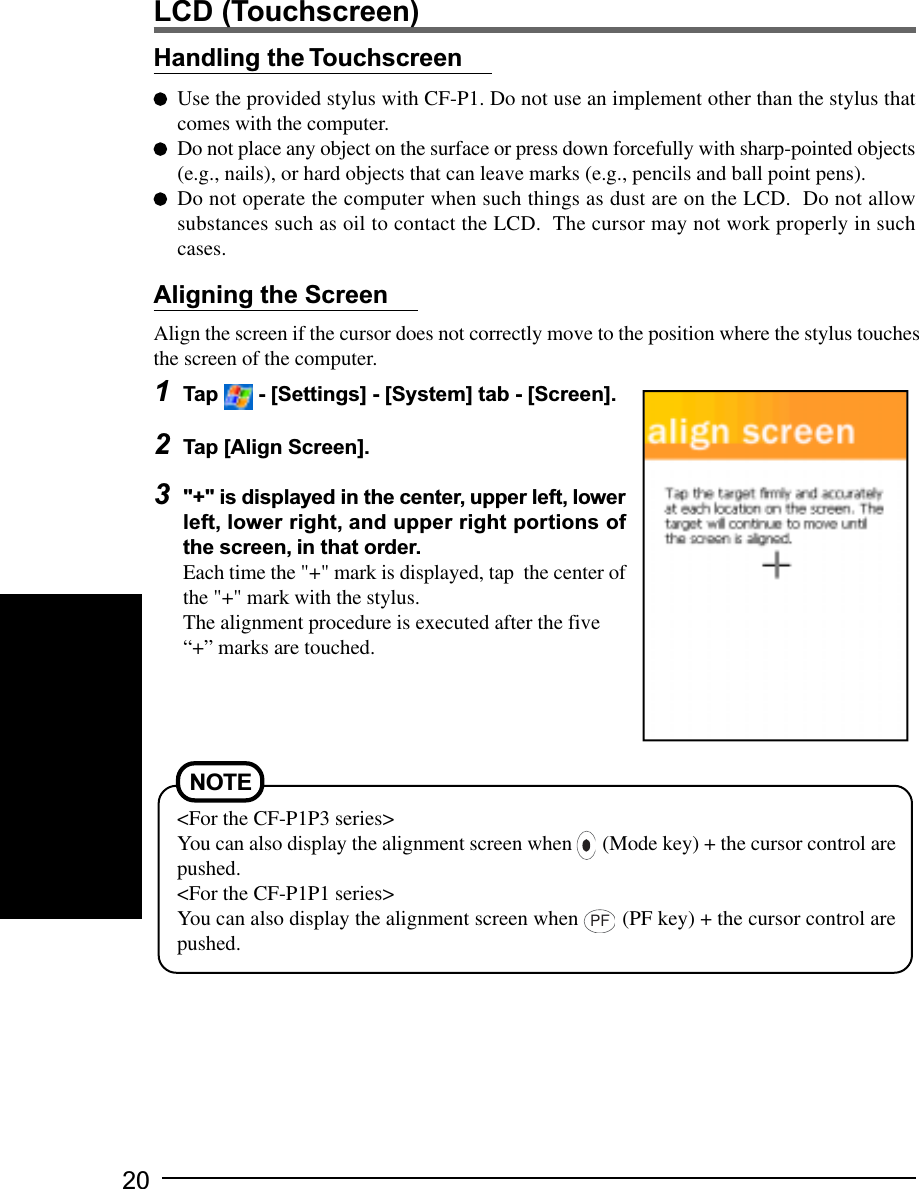 20Align the screen if the cursor does not correctly move to the position where the stylus touchesthe screen of the computer.1Tap   - [Settings] - [System] tab - [Screen].2Tap [Align Screen].3&quot;+&quot; is displayed in the center, upper left, lowerleft, lower right, and upper right portions ofthe screen, in that order.Each time the &quot;+&quot; mark is displayed, tap  the center ofthe &quot;+&quot; mark with the stylus.The alignment procedure is executed after the five“+” marks are touched.Handling the TouchscreenUse the provided stylus with CF-P1. Do not use an implement other than the stylus thatcomes with the computer.Do not place any object on the surface or press down forcefully with sharp-pointed objects(e.g., nails), or hard objects that can leave marks (e.g., pencils and ball point pens).Do not operate the computer when such things as dust are on the LCD.  Do not allowsubstances such as oil to contact the LCD.  The cursor may not work properly in suchcases.Aligning the ScreenNOTE&lt;For the CF-P1P3 series&gt;You can also display the alignment screen when   (Mode key) + the cursor control arepushed.&lt;For the CF-P1P1 series&gt;You can also display the alignment screen when PF (PF key) + the cursor control arepushed.LCD (Touchscreen)