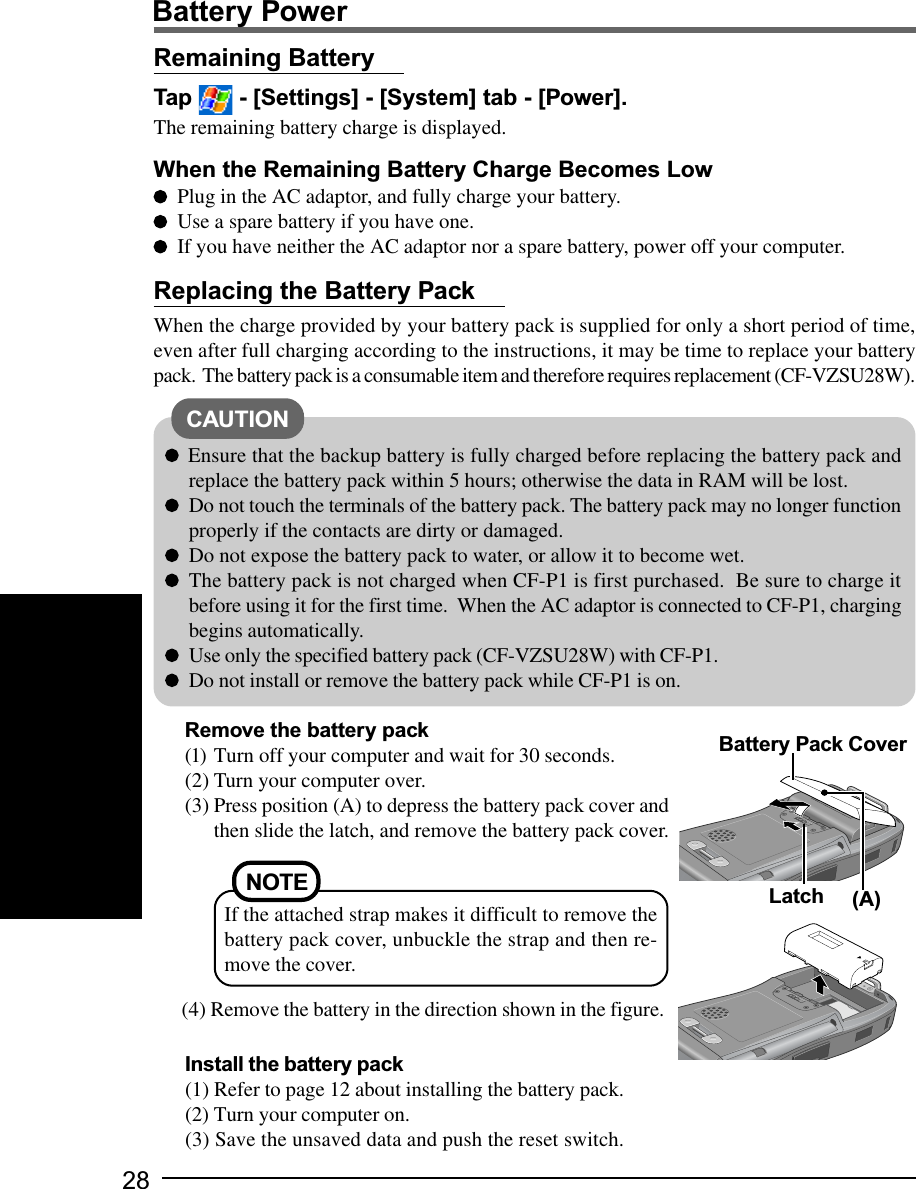 28Battery PowerRemaining BatteryTap   - [Settings] - [System] tab - [Power].The remaining battery charge is displayed.When the Remaining Battery Charge Becomes LowPlug in the AC adaptor, and fully charge your battery.Use a spare battery if you have one.If you have neither the AC adaptor nor a spare battery, power off your computer.CAUTIONReplacing the Battery PackWhen the charge provided by your battery pack is supplied for only a short period of time,even after full charging according to the instructions, it may be time to replace your batterypack.  The battery pack is a consumable item and therefore requires replacement (CF-VZSU28W).Ensure that the backup battery is fully charged before replacing the battery pack andreplace the battery pack within 5 hours; otherwise the data in RAM will be lost.Do not touch the terminals of the battery pack. The battery pack may no longer functionproperly if the contacts are dirty or damaged.Do not expose the battery pack to water, or allow it to become wet.The battery pack is not charged when CF-P1 is first purchased.  Be sure to charge itbefore using it for the first time.  When the AC adaptor is connected to CF-P1, chargingbegins automatically.Use only the specified battery pack (CF-VZSU28W) with CF-P1.Do not install or remove the battery pack while CF-P1 is on.Remove the battery pack(1) Turn off your computer and wait for 30 seconds.(2) Turn your computer over.(3) Press position (A) to depress the battery pack cover andthen slide the latch, and remove the battery pack cover.(4) Remove the battery in the direction shown in the figure.LatchBattery Pack Cover(A)NOTEIf the attached strap makes it difficult to remove thebattery pack cover, unbuckle the strap and then re-move the cover.Install the battery pack(1) Refer to page 12 about installing the battery pack.(2) Turn your computer on.(3) Save the unsaved data and push the reset switch.