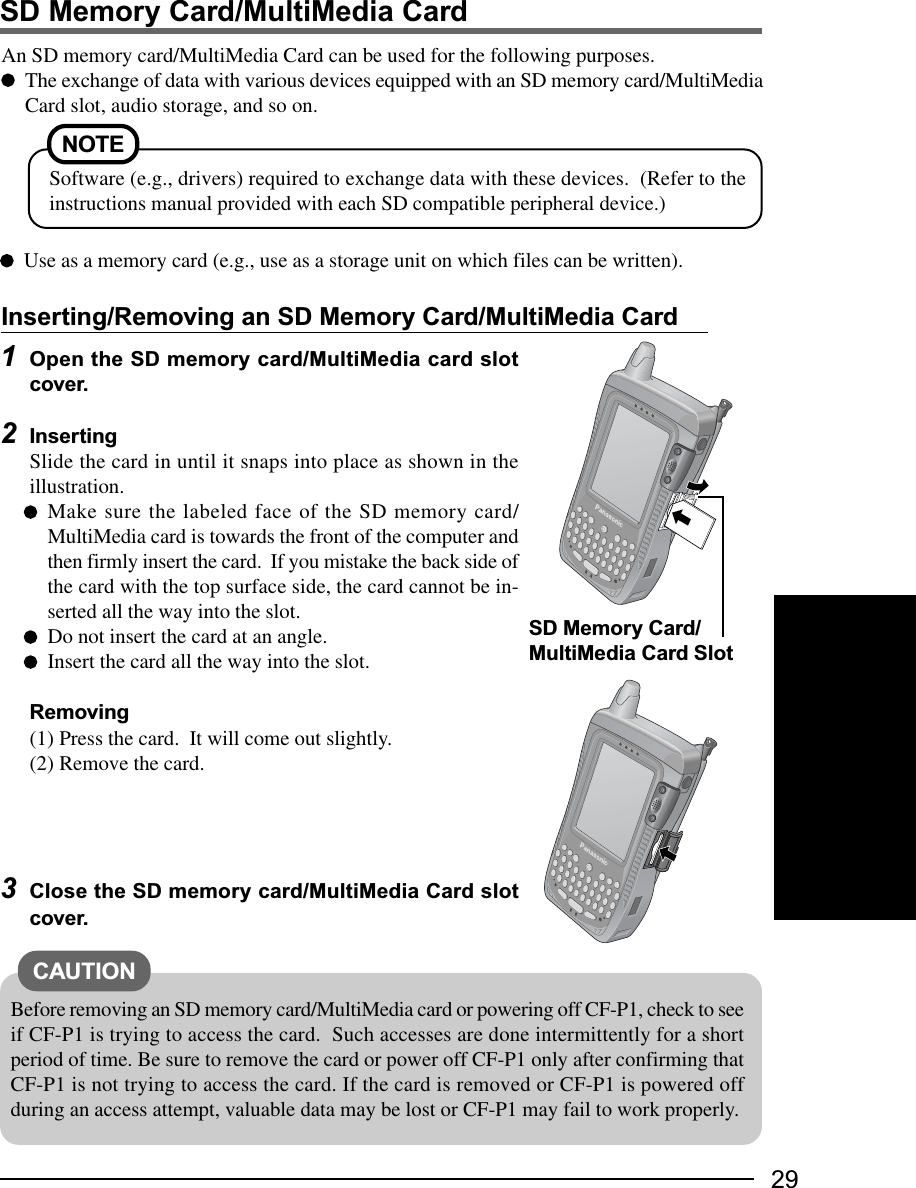 29SD Memory Card/MultiMedia CardInserting/Removing an SD Memory Card/MultiMedia CardAn SD memory card/MultiMedia Card can be used for the following purposes.The exchange of data with various devices equipped with an SD memory card/MultiMediaCard slot, audio storage, and so on.1Open the SD memory card/MultiMedia card slotcover.2InsertingSlide the card in until it snaps into place as shown in theillustration.Make sure the labeled face of the SD memory card/MultiMedia card is towards the front of the computer andthen firmly insert the card.  If you mistake the back side ofthe card with the top surface side, the card cannot be in-serted all the way into the slot.Do not insert the card at an angle.Insert the card all the way into the slot.Removing(1) Press the card.  It will come out slightly.(2) Remove the card.3Close the SD memory card/MultiMedia Card slotcover.NOTESoftware (e.g., drivers) required to exchange data with these devices.  (Refer to theinstructions manual provided with each SD compatible peripheral device.)Use as a memory card (e.g., use as a storage unit on which files can be written).CAUTIONBefore removing an SD memory card/MultiMedia card or powering off CF-P1, check to seeif CF-P1 is trying to access the card.  Such accesses are done intermittently for a shortperiod of time. Be sure to remove the card or power off CF-P1 only after confirming thatCF-P1 is not trying to access the card. If the card is removed or CF-P1 is powered offduring an access attempt, valuable data may be lost or CF-P1 may fail to work properly.SD Memory Card/MultiMedia Card Slot