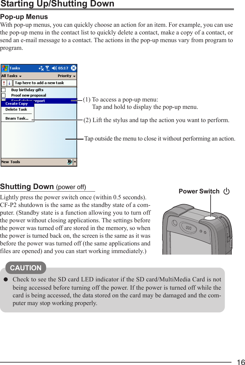 16Shutting Down (power off)Lightly press the power switch once (within 0.5 seconds).CF-P2 shutdown is the same as the standby state of a com-puter. (Standby state is a function allowing you to turn offthe power without closing applications. The settings beforethe power was turned off are stored in the memory, so whenthe power is turned back on, the screen is the same as it wasbefore the power was turned off (the same applications andfiles are opened) and you can start working immediately.)Check to see the SD card LED indicator if the SD card/MultiMedia Card is notbeing accessed before turning off the power. If the power is turned off while thecard is being accessed, the data stored on the card may be damaged and the com-puter may stop working properly.Pop-up MenusWith pop-up menus, you can quickly choose an action for an item. For example, you can usethe pop-up menu in the contact list to quickly delete a contact, make a copy of a contact, orsend an e-mail message to a contact. The actions in the pop-up menus vary from program toprogram.(1) To access a pop-up menu:Tap and hold to display the pop-up menu.(2) Lift the stylus and tap the action you want to perform.Tap outside the menu to close it without performing an action.Starting Up/Shutting DownPower SwitchCAUTION