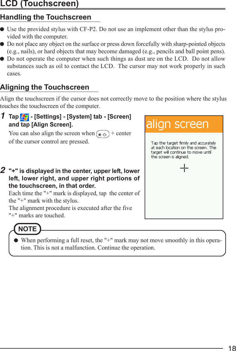 18Align the touchscreen if the cursor does not correctly move to the position where the stylustouches the touchscreen of the computer.1Tap   - [Settings] - [System] tab - [Screen]and tap [Align Screen].You can also align the screen when   + centerof the cursor control are pressed.2&quot;+&quot; is displayed in the center, upper left, lowerleft, lower right, and upper right portions ofthe touchscreen, in that order.Each time the &quot;+&quot; mark is displayed, tap  the center ofthe &quot;+&quot; mark with the stylus.The alignment procedure is executed after the five&quot;+&quot; marks are touched.Handling the TouchscreenUse the provided stylus with CF-P2. Do not use an implement other than the stylus pro-vided with the computer.Do not place any object on the surface or press down forcefully with sharp-pointed objects(e.g., nails), or hard objects that may become damaged (e.g., pencils and ball point pens).Do not operate the computer when such things as dust are on the LCD.  Do not allowsubstances such as oil to contact the LCD.  The cursor may not work properly in suchcases.Aligning the TouchscreenLCD (Touchscreen)When performing a full reset, the &quot;+&quot; mark may not move smoothly in this opera-tion. This is not a malfunction. Continue the operation.NOTE