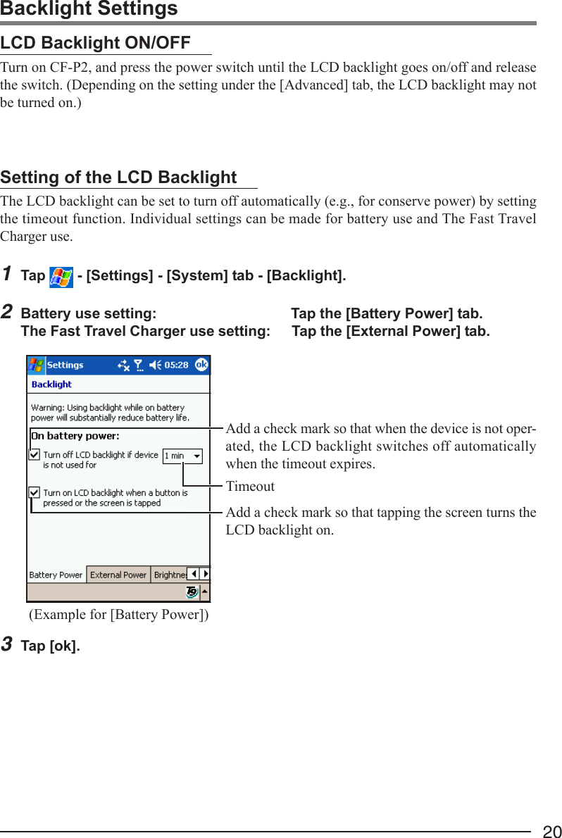 20Setting of the LCD BacklightThe LCD backlight can be set to turn off automatically (e.g., for conserve power) by settingthe timeout function. Individual settings can be made for battery use and The Fast TravelCharger use.1Tap   - [Settings] - [System] tab - [Backlight].2Battery use setting: Tap the [Battery Power] tab.The Fast Travel Charger use setting: Tap the [External Power] tab.3Tap [ok].Add a check mark so that when the device is not oper-ated, the LCD backlight switches off automaticallywhen the timeout expires.Add a check mark so that tapping the screen turns theLCD backlight on.(Example for [Battery Power])TimeoutBacklight SettingsLCD Backlight ON/OFFTurn on CF-P2, and press the power switch until the LCD backlight goes on/off and releasethe switch. (Depending on the setting under the [Advanced] tab, the LCD backlight may notbe turned on.)