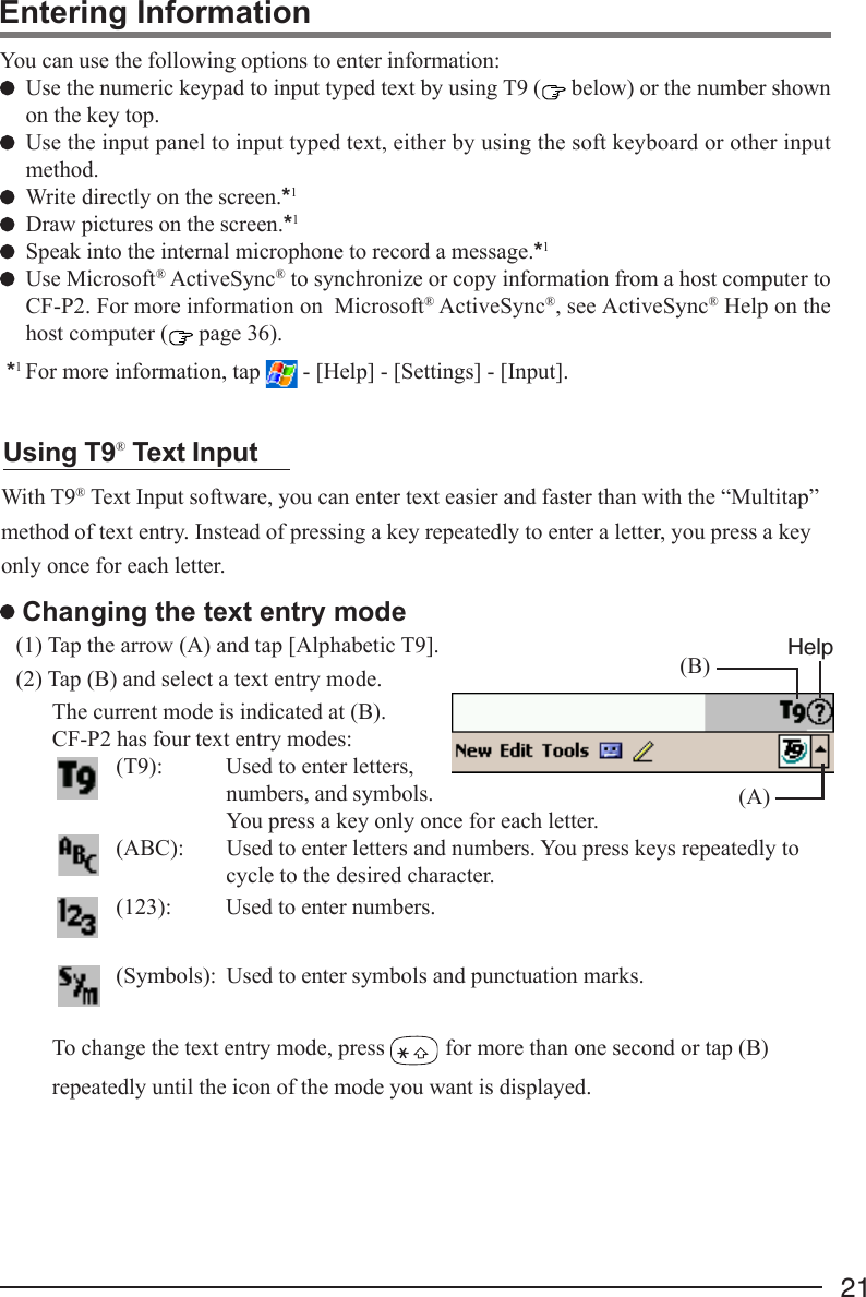 21Entering InformationYou can use the following options to enter information:Use the numeric keypad to input typed text by using T9 (  below) or the number shownon the key top.Use the input panel to input typed text, either by using the soft keyboard or other inputmethod.Write directly on the screen.*1Draw pictures on the screen.*1Speak into the internal microphone to record a message.*1Use Microsoft® ActiveSync® to synchronize or copy information from a host computer toCF-P2. For more information on  Microsoft® ActiveSync®, see ActiveSync® Help on thehost computer (  page 36).*1 For more information, tap   - [Help] - [Settings] - [Input].With T9® Text Input software, you can enter text easier and faster than with the “Multitap”method of text entry. Instead of pressing a key repeatedly to enter a letter, you press a keyonly once for each letter.The current mode is indicated at (B).CF-P2 has four text entry modes:(T9): Used to enter letters,numbers, and symbols.You press a key only once for each letter.(ABC): Used to enter letters and numbers. You press keys repeatedly tocycle to the desired character.(123): Used to enter numbers.(Symbols): Used to enter symbols and punctuation marks.To change the text entry mode, press   for more than one second or tap (B)repeatedly until the icon of the mode you want is displayed.Using T9® Text Input Changing the text entry mode(1) Tap the arrow (A) and tap [Alphabetic T9].(2) Tap (B) and select a text entry mode. (B)(A)Help