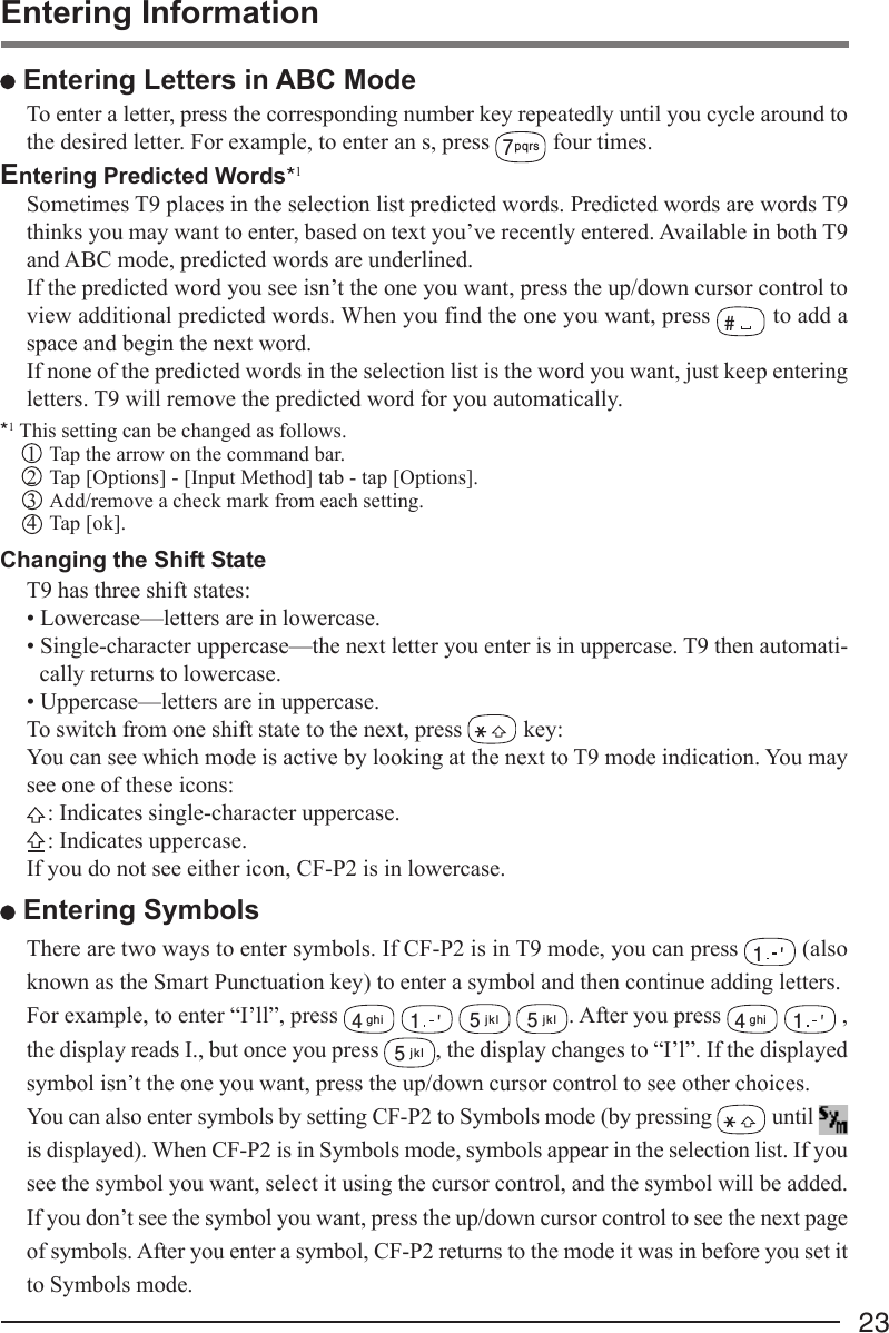 23 Entering Letters in ABC ModeTo enter a letter, press the corresponding number key repeatedly until you cycle around tothe desired letter. For example, to enter an s, press 7pqrs four times.Entering Predicted Words*1Sometimes T9 places in the selection list predicted words. Predicted words are words T9thinks you may want to enter, based on text you’ve recently entered. Available in both T9and ABC mode, predicted words are underlined.If the predicted word you see isn’t the one you want, press the up/down cursor control toview additional predicted words. When you find the one you want, press # to add aspace and begin the next word.If none of the predicted words in the selection list is the word you want, just keep enteringletters. T9 will remove the predicted word for you automatically.*1 This setting can be changed as follows.1 Tap the arrow on the command bar.2 Tap [Options] - [Input Method] tab - tap [Options].3 Add/remove a check mark from each setting.4 Tap [ok].Changing the Shift StateT9 has three shift states:• Lowercase—letters are in lowercase.• Single-character uppercase—the next letter you enter is in uppercase. T9 then automati-cally returns to lowercase.• Uppercase—letters are in uppercase.To switch from one shift state to the next, press   key:You can see which mode is active by looking at the next to T9 mode indication. You maysee one of these icons:: Indicates single-character uppercase.: Indicates uppercase.If you do not see either icon, CF-P2 is in lowercase. Entering SymbolsThere are two ways to enter symbols. If CF-P2 is in T9 mode, you can press 1 (alsoknown as the Smart Punctuation key) to enter a symbol and then continue adding letters.For example, to enter “I’ll”, press 4ghi 1 5jkl 5jkl. After you press 4ghi 1 ,the display reads I., but once you press 5jkl, the display changes to “I’l”. If the displayedsymbol isn’t the one you want, press the up/down cursor control to see other choices.You can also enter symbols by setting CF-P2 to Symbols mode (by pressing   until is displayed). When CF-P2 is in Symbols mode, symbols appear in the selection list. If yousee the symbol you want, select it using the cursor control, and the symbol will be added.If you don’t see the symbol you want, press the up/down cursor control to see the next pageof symbols. After you enter a symbol, CF-P2 returns to the mode it was in before you set itto Symbols mode.Entering Information