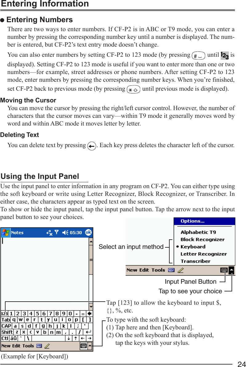 24Select an input methodInput Panel ButtonTap to see your choiceUse the input panel to enter information in any program on CF-P2. You can either type usingthe soft keyboard or write using Letter Recognizer, Block Recognizer, or Transcriber. Ineither case, the characters appear as typed text on the screen.To show or hide the input panel, tap the input panel button. Tap the arrow next to the inputpanel button to see your choices.Using the Input PanelTo type with the soft keyboard:(1) Tap here and then [Keyboard].(2) On the soft keyboard that is displayed,tap the keys with your stylus.Tap [123] to allow the keyboard to input $,{}, %, etc.Entering Information Entering NumbersThere are two ways to enter numbers. If CF-P2 is in ABC or T9 mode, you can enter anumber by pressing the corresponding number key until a number is displayed. The num-ber is entered, but CF-P2’s text entry mode doesn’t change.You can also enter numbers by setting CF-P2 to 123 mode (by pressing # until   isdisplayed). Setting CF-P2 to 123 mode is useful if you want to enter more than one or twonumbers—for example, street addresses or phone numbers. After setting CF-P2 to 123mode, enter numbers by pressing the corresponding number keys. When you’re finished,set CF-P2 back to previous mode (by pressing   until previous mode is displayed).Moving the CursorYou can move the cursor by pressing the right/left cursor control. However, the number ofcharacters that the cursor moves can vary—within T9 mode it generally moves word byword and within ABC mode it moves letter by letter.Deleting TextYou can delete text by pressing  . Each key press deletes the character left of the cursor.(Example for [Keyboard])