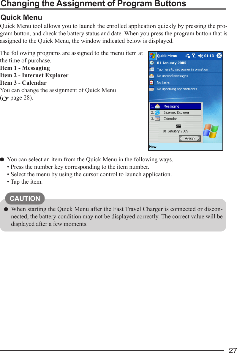 27Changing the Assignment of Program ButtonsQuick MenuQuick Menu tool allows you to launch the enrolled application quickly by pressing the pro-gram button, and check the battery status and date. When you press the program button that isassigned to the Quick Menu, the window indicated below is displayed.You can select an item from the Quick Menu in the following ways.• Press the number key corresponding to the item number.• Select the menu by using the cursor control to launch application.• Tap the item.The following programs are assigned to the menu item atthe time of purchase.Item 1 - MessagingItem 2 - Internet ExplorerItem 3 - CalendarYou can change the assignment of Quick Menu( page 28).CAUTIONWhen starting the Quick Menu after the Fast Travel Charger is connected or discon-nected, the battery condition may not be displayed correctly. The correct value will bedisplayed after a few moments.