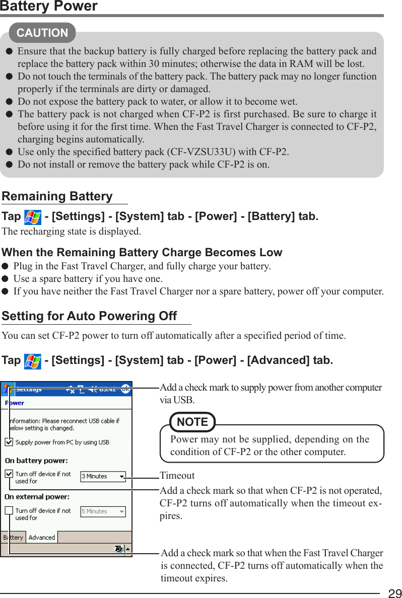 29Battery PowerCAUTIONEnsure that the backup battery is fully charged before replacing the battery pack andreplace the battery pack within 30 minutes; otherwise the data in RAM will be lost.Do not touch the terminals of the battery pack. The battery pack may no longer functionproperly if the terminals are dirty or damaged.Do not expose the battery pack to water, or allow it to become wet.The battery pack is not charged when CF-P2 is first purchased. Be sure to charge itbefore using it for the first time. When the Fast Travel Charger is connected to CF-P2,charging begins automatically.Use only the specified battery pack (CF-VZSU33U) with CF-P2.Do not install or remove the battery pack while CF-P2 is on.Remaining BatteryTap   - [Settings] - [System] tab - [Power] - [Battery] tab.The recharging state is displayed.When the Remaining Battery Charge Becomes LowPlug in the Fast Travel Charger, and fully charge your battery.Use a spare battery if you have one.If you have neither the Fast Travel Charger nor a spare battery, power off your computer.Setting for Auto Powering OffYou can set CF-P2 power to turn off automatically after a specified period of time.Tap   - [Settings] - [System] tab - [Power] - [Advanced] tab.Add a check mark so that when CF-P2 is not operated,CF-P2 turns off automatically when the timeout ex-pires.Add a check mark so that when the Fast Travel Chargeris connected, CF-P2 turns off automatically when thetimeout expires.TimeoutAdd a check mark to supply power from another computervia USB.NOTEPower may not be supplied, depending on thecondition of CF-P2 or the other computer.