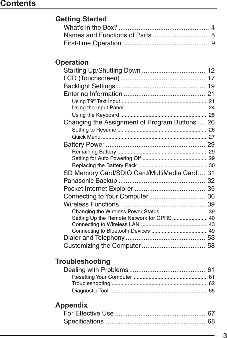 3ContentsOperationStarting Up/Shutting Down ................................... 12LCD (Touchscreen)............................................... 17Backlight Settings ................................................. 19Entering Information ............................................. 21Using T9® Text Input .......................................................... 21Using the Input Panel ........................................................ 24Using the Keyboard ........................................................... 25Changing the Assignment of Program Buttons .... 26Setting to Resume ............................................................. 26Quick Menu........................................................................ 27Battery Power ....................................................... 29Remaining Battery ............................................................. 29Setting for Auto Powering Off ............................................ 29Replacing the Battery Pack ............................................... 30SD Memory Card/SDIO Card/MultiMedia Card.... 31Panasonic Backup ................................................ 32Pocket Internet Explorer ....................................... 35Connecting to Your Computer ............................... 36Wireless Functions ............................................... 39Changing the Wireless Power Status ................................ 39Setting Up the Remote Network for GPRS ........................ 40Connecting to Wireless LAN ............................................. 43Connecting to Bluetooth Devices ...................................... 49Dialer and Telephony ............................................ 53Customizing the Computer ................................... 58TroubleshootingDealing with Problems .......................................... 61Resetting Your Computer .................................................. 61Troubleshooting ................................................................. 62Diagnostic Tool .................................................................. 65Getting StartedWhat’s in the Box? .................................................. 4Names and Functions of Parts ............................... 5First-time Operation ................................................ 9AppendixFor Effective Use .................................................. 67Specifications ....................................................... 68