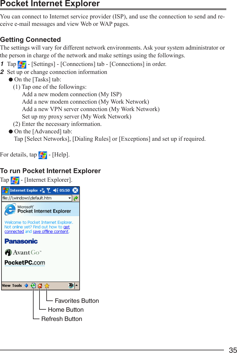 35You can connect to Internet service provider (ISP), and use the connection to send and re-ceive e-mail messages and view Web or WAP pages.Getting ConnectedThe settings will vary for different network environments. Ask your system administrator orthe person in charge of the network and make settings using the followings.1Tap   - [Settings] - [Connections] tab - [Connections] in order.2Set up or change connection information On the [Tasks] tab:(1) Tap one of the followings:Add a new modem connection (My ISP)Add a new modem connection (My Work Network)Add a new VPN server connection (My Work Network)Set up my proxy server (My Work Network)(2) Enter the necessary information. On the [Advanced] tab:Tap [Select Networks], [Dialing Rules] or [Exceptions] and set up if required.For details, tap   - [Help].To run Pocket Internet ExplorerTap   - [Internet Explorer].Pocket Internet ExplorerFavorites ButtonHome ButtonRefresh Button