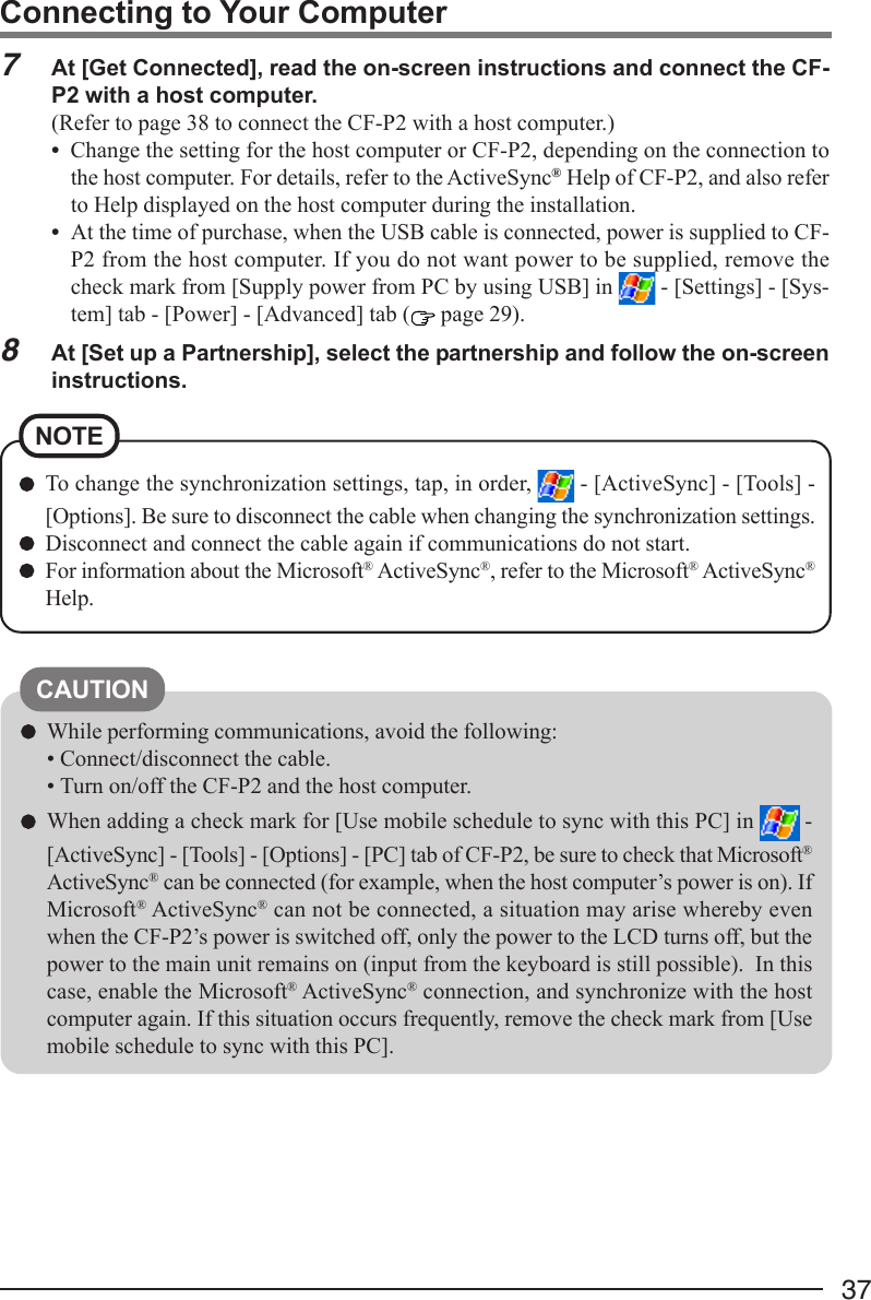 37To change the synchronization settings, tap, in order,   - [ActiveSync] - [Tools] -[Options]. Be sure to disconnect the cable when changing the synchronization settings.Disconnect and connect the cable again if communications do not start.For information about the Microsoft® ActiveSync®, refer to the Microsoft® ActiveSync®Help.NOTECAUTIONWhile performing communications, avoid the following:• Connect/disconnect the cable.• Turn on/off the CF-P2 and the host computer.When adding a check mark for [Use mobile schedule to sync with this PC] in   -[ActiveSync] - [Tools] - [Options] - [PC] tab of CF-P2, be sure to check that Microsoft®ActiveSync® can be connected (for example, when the host computer’s power is on). IfMicrosoft® ActiveSync® can not be connected, a situation may arise whereby evenwhen the CF-P2’s power is switched off, only the power to the LCD turns off, but thepower to the main unit remains on (input from the keyboard is still possible).  In thiscase, enable the Microsoft® ActiveSync® connection, and synchronize with the hostcomputer again. If this situation occurs frequently, remove the check mark from [Usemobile schedule to sync with this PC].Connecting to Your Computer7At [Get Connected], read the on-screen instructions and connect the CF-P2 with a host computer.(Refer to page 38 to connect the CF-P2 with a host computer.)•Change the setting for the host computer or CF-P2, depending on the connection tothe host computer. For details, refer to the ActiveSync® Help of CF-P2, and also referto Help displayed on the host computer during the installation.•At the time of purchase, when the USB cable is connected, power is supplied to CF-P2 from the host computer. If you do not want power to be supplied, remove thecheck mark from [Supply power from PC by using USB] in   - [Settings] - [Sys-tem] tab - [Power] - [Advanced] tab (  page 29).8At [Set up a Partnership], select the partnership and follow the on-screeninstructions.