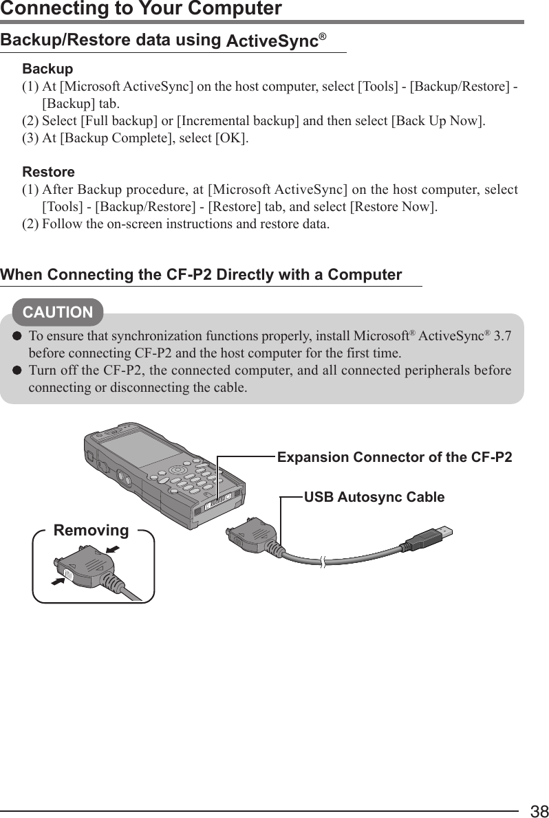 38Connecting to Your ComputerWhen Connecting the CF-P2 Directly with a ComputerUSB Autosync CableExpansion Connector of the CF-P2RemovingCAUTIONTo ensure that synchronization functions properly, install Microsoft® ActiveSync® 3.7before connecting CF-P2 and the host computer for the first time.Turn off the CF-P2, the connected computer, and all connected peripherals beforeconnecting or disconnecting the cable.Backup/Restore data using ActiveSync®Backup(1) At [Microsoft ActiveSync] on the host computer, select [Tools] - [Backup/Restore] -[Backup] tab.(2) Select [Full backup] or [Incremental backup] and then select [Back Up Now].(3) At [Backup Complete], select [OK].Restore(1) After Backup procedure, at [Microsoft ActiveSync] on the host computer, select[Tools] - [Backup/Restore] - [Restore] tab, and select [Restore Now].(2) Follow the on-screen instructions and restore data.