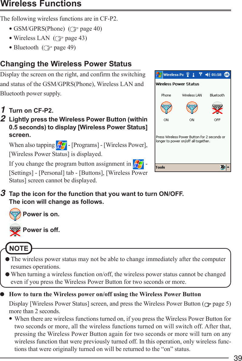 39Wireless FunctionsThe following wireless functions are in CF-P2.• GSM/GPRS(Phone)  (  page 40)• Wireless LAN  (  page 43)• Bluetooth  (  page 49)Changing the Wireless Power StatusDisplay the screen on the right, and confirm the switchingand status of the GSM/GPRS(Phone), Wireless LAN andBluetooth power supply.1Turn on CF-P2.2Lightly press the Wireless Power Button (within0.5 seconds) to display [Wireless Power Status]screen.When also tapping   - [Programs] - [Wireless Power],[Wireless Power Status] is displayed.If you change the program button assignment in   -[Settings] - [Personal] tab - [Buttons], [Wireless PowerStatus] screen cannot be displayed.3Tap the icon for the function that you want to turn ON/OFF.The icon will change as follows. Power is on. Power is off.How to turn the Wireless power on/off using the Wireless Power ButtonDisplay [Wireless Power Status] screen, and press the Wireless Power Button (  page 5)more than 2 seconds.•When there are wireless functions turned on, if you press the Wireless Power Button fortwo seconds or more, all the wireless functions turned on will switch off. After that,pressing the Wireless Power Button again for two seconds or more will turn on anywireless function that were previously turned off. In this operation, only wireless func-tions that were originally turned on will be returned to the “on” status. The wireless power status may not be able to change immediately after the computerresumes operations. When turning a wireless function on/off, the wireless power status cannot be changedeven if you press the Wireless Power Button for two seconds or more.NOTE